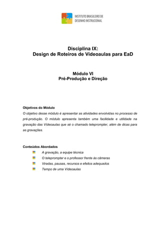 Disciplina IX:
Design de Roteiros de Vídeoaulas para EaD
Módulo VI
Pré-Produção e Direção
Objetivos do Módulo
O objetivo desse módulo é apresentar as atividades envolvidas no processo de
pré-produção. O módulo apresenta também uma facilidade e utilidade na
gravação das Vídeoaulas que sé o chamado teleprompter, além de dicas para
as gravações.
Conteúdos Abordados
A gravação, a equipe técnica
O teleprompter e o professor frente às câmeras
Viradas, pausas, recursos e efeitos adequados
Tempo de uma Vídeoaulas
 
