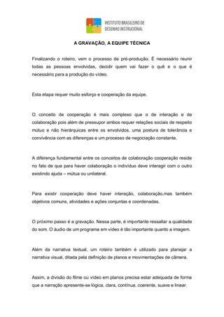 A GRAVAÇÃO, A EQUIPE TÉCNICA
Finalizando o roteiro, vem o processo de pré-produção. É necessário reunir
todas as pessoas envolvidas, decidir quem vai fazer o quê e o que é
necessário para a produção do vídeo.
Esta etapa requer muito esforço e cooperação da equipe.
O conceito de cooperação é mais complexo que o de interação e de
colaboração pois além de pressupor ambos requer relações sociais de respeito
mútuo e não hierárquicas entre os envolvidos, uma postura de tolerância e
convivência com as diferenças e um processo de negociação constante.
A diferença fundamental entre os conceitos de colaboração cooperação reside
no fato de que para haver colaboração o indivíduo deve interagir com o outro
existindo ajuda – mútua ou unilateral.
Para existir cooperação deve haver interação, colaboração,mas também
objetivos comuns, atividades e ações conjuntas e coordenadas.
O próximo passo é a gravação. Nessa parte, é importante ressaltar a qualidade
do som. O áudio de um programa em vídeo é tão importante quanto a imagem.
Além da narrativa textual, um roteiro também é utilizado para planejar a
narrativa visual, ditada pela definição de planos e movimentações de câmera.
Assim, a divisão do filme ou vídeo em planos precisa estar adequada de forma
que a narração apresente-se lógica, clara, contínua, coerente, suave e linear.
 