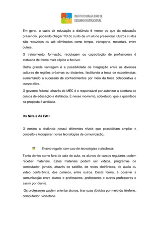 Em geral, o custo da educação a distância é menor do que da educação
presencial, podendo chegar 1/3 do custo de um aluno presencial. Outros custos
são reduzidos ou até eliminados como tempo, transporte, materiais, entre
outros.
O treinamento, formação, reciclagem ou capacitação de profissionais é
efetuada de forma mais rápida e flexível.
Outra grande vantagem é a possibilidade de integração entre as diversas
culturas de regiões próximas ou distantes, facilitando a troca de experiências,
aumentando a sucessão de conhecimentos por meio da troca colaborativa e
cooperativa.
O governo federal, através do MEC é o responsável por autorizar a abertura de
cursos de educação a distância. É nesse momento, sobretudo, que a qualidade
da proposta é avaliada.
Os Níveis da EAD
O ensino a distância possui diferentes níveis que possibilitam ampliar o
conceito e incorporar novas tecnologias de comunicação.
Ensino regular com uso de tecnologias a distância:
Tanto dentro como fora da sala de aula, os alunos de cursos regulares podem
receber materiais. Estes materiais podem ser vídeos, programas de
computador, jornais, através de satélite, de redes eletrônicas, de áudio ou
vídeo conferência, dos correios, entre outros. Desta forma, é possível a
comunicação entre alunos e professores, professores e outros professores e
assim por diante.
Os professores podem orientar alunos, tirar suas dúvidas por meio do telefone,
computador, videofone.
 