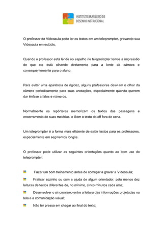 O professor de Vídeoaula pode ler os textos em um teleprompter, gravando sua
Vídeoaula em estúdio.
Quando o professor está lendo no espelho no teleprompter temos a impressão
de que ele está olhando diretamente para a lente da câmara e
consequentemente para o aluno.
Para evitar uma aparência de rigidez, alguns professores desviam o olhar da
câmera periodicamente para suas anotações, especialmente quando querem
dar ênfase a fatos e números.
Normalmente os repórteres memorizam os textos das passagens e
encerramento de suas matérias, e lêem o texto do off fora de cena.
Um teleprompter é a forma mais eficiente de exibir textos para os professores,
especialmente em segmentos longos.
O professor pode utilizar as seguintes orientações quanto ao bom uso do
teleprompter:
Fazer um bom treinamento antes de começar a gravar a Vídeoaula;
Praticar sozinho ou com a ajuda de algum orientador, pelo menos dez
leituras de textos diferentes de, no mínimo, cinco minutos cada uma;
Desenvolver o sincronismo entre a leitura das informações projetadas na
tela e a comunicação visual;
Não ter pressa em chegar ao final do texto;
 