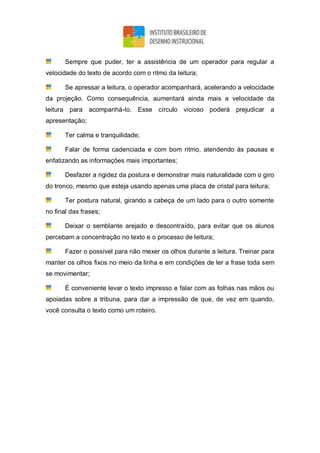 Sempre que puder, ter a assistência de um operador para regular a
velocidade do texto de acordo com o ritmo da leitura;
Se apressar a leitura, o operador acompanhará, acelerando a velocidade
da projeção. Como consequência, aumentará ainda mais a velocidade da
leitura para acompanhá-lo. Esse círculo vicioso poderá prejudicar a
apresentação;
Ter calma e tranquilidade;
Falar de forma cadenciada e com bom ritmo, atendendo às pausas e
enfatizando as informações mais importantes;
Desfazer a rigidez da postura e demonstrar mais naturalidade com o giro
do tronco, mesmo que esteja usando apenas uma placa de cristal para leitura;
Ter postura natural, girando a cabeça de um lado para o outro somente
no final das frases;
Deixar o semblante arejado e descontraído, para evitar que os alunos
percebam a concentração no texto e o processo de leitura;
Fazer o possível para não mexer os olhos durante a leitura. Treinar para
manter os olhos fixos no meio da linha e em condições de ler a frase toda sem
se movimentar;
É conveniente levar o texto impresso e falar com as folhas nas mãos ou
apoiadas sobre a tribuna, para dar a impressão de que, de vez em quando,
você consulta o texto como um roteiro.
 