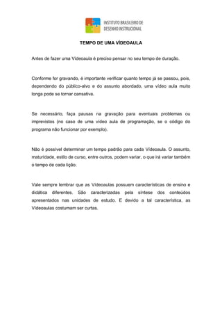 TEMPO DE UMA VÍDEOAULA
Antes de fazer uma Vídeoaula é preciso pensar no seu tempo de duração.
Conforme for gravando, é importante verificar quanto tempo já se passou, pois,
dependendo do público-alvo e do assunto abordado, uma vídeo aula muito
longa pode se tornar cansativa.
Se necessário, faça pausas na gravação para eventuais problemas ou
imprevistos (no caso de uma vídeo aula de programação, se o código do
programa não funcionar por exemplo).
Não é possível determinar um tempo padrão para cada Vídeoaula. O assunto,
maturidade, estilo de curso, entre outros, podem variar, o que irá variar também
o tempo de cada lição.
Vale sempre lembrar que as Vídeoaulas possuem características de ensino e
didática diferentes. São caracterizadas pela síntese dos conteúdos
apresentados nas unidades de estudo. E devido a tal característica, as
Vídeoaulas costumam ser curtas.
 