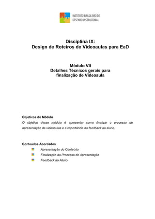 Disciplina IX:
Design de Roteiros de Vídeoaulas para EaD
Módulo VII
Detalhes Técnicos gerais para
finalização de Vídeoaula
Objetivos do Módulo
O objetivo desse módulo é apresentar como finalizar o processo de
apresentação de videoaulas e a importância do feedback ao aluno.
Conteudos Abordados
Apresentação do Conteúdo
Finalização do Processo de Apresentação
Feedback ao Aluno
 