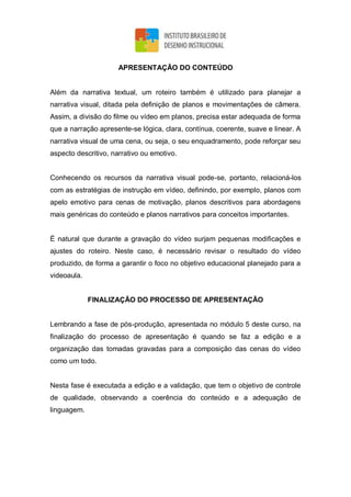 APRESENTAÇÃO DO CONTEÚDO
Além da narrativa textual, um roteiro também é utilizado para planejar a
narrativa visual, ditada pela definição de planos e movimentações de câmera.
Assim, a divisão do filme ou vídeo em planos, precisa estar adequada de forma
que a narração apresente-se lógica, clara, contínua, coerente, suave e linear. A
narrativa visual de uma cena, ou seja, o seu enquadramento, pode reforçar seu
aspecto descritivo, narrativo ou emotivo.
Conhecendo os recursos da narrativa visual pode-se, portanto, relacioná-los
com as estratégias de instrução em vídeo, definindo, por exemplo, planos com
apelo emotivo para cenas de motivação, planos descritivos para abordagens
mais genéricas do conteúdo e planos narrativos para conceitos importantes.
É natural que durante a gravação do vídeo surjam pequenas modificações e
ajustes do roteiro. Neste caso, é necessário revisar o resultado do vídeo
produzido, de forma a garantir o foco no objetivo educacional planejado para a
videoaula.
FINALIZAÇÃO DO PROCESSO DE APRESENTAÇÃO
Lembrando a fase de pós-produção, apresentada no módulo 5 deste curso, na
finalização do processo de apresentação é quando se faz a edição e a
organização das tomadas gravadas para a composição das cenas do vídeo
como um todo.
Nesta fase é executada a edição e a validação, que tem o objetivo de controle
de qualidade, observando a coerência do conteúdo e a adequação de
linguagem.
 