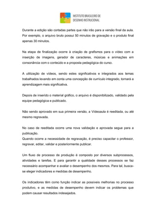 Durante a edição são cortadas partes que não irão para a versão final da aula.
Por exemplo, o arquivo bruto possui 50 minutos de gravação e o produto final
apenas 30 minutos.
Na etapa de finalização ocorre à criação de grafismos para o vídeo com a
inserção de imagens, gerador de caracteres, músicas e animações em
consonância com o conteúdo e a proposta pedagógica do curso.
A utilização de vídeos, sendo estes significativos e integrados aos temas
trabalhados levando em conta uma concepção de currículo integrado, tornará a
aprendizagem mais significativa.
Depois de inserido o material gráfico, o arquivo é disponibilizado, validado pela
equipe pedagógica e publicado.
Não sendo aprovado em sua primeira versão, a Vídeoaula é reeditada, ou até
mesmo regravada.
No caso de reeditada ocorre uma nova validação e aprovada segue para a
publicação.
Quando ocorre a necessidade de regravação, é preciso capacitar o professor,
regravar, editar, validar e posteriormente publicar.
Um fluxo de processo de produção é composto por diversos subprocessos,
atividades e tarefas. E para garantir a qualidade desses processos se faz
necessário acompanhar e avaliar o desempenho dos mesmos. Para tal, busca-
se eleger indicadores e medidas de desempenho.
Os indicadores têm como função indicar as possíveis melhorias no processo
produtivo, e as medidas de desempenho devem indicar os problemas que
podem causar resultados indesejados.
 