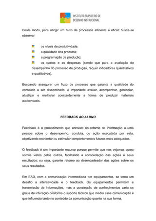 Deste modo, para atingir um fluxo de processos eficiente e eficaz busca-se
observar:
os níveis de produtividade;
a qualidade dos produtos;
a programação da produção;
os custos e as despesas (sendo que para a avaliação do
desempenho do processo de produção, requer indicadores quantitativos
e qualitativos).
Buscando assegurar um fluxo de processo que garanta a qualidade do
conteúdo a ser disseminado, é importante avaliar, acompanhar, gerenciar,
atualizar e melhorar constantemente a forma de produzir materiais
audiovisuais.
FEEDBACK AO ALUNO
Feedback é o procedimento que consiste no retorno de informação a uma
pessoa sobre o desempenho, conduta, ou ação executada por esta,
objetivando reorientar ou estimular comportamentos futuros mais adequados.
O feedback é um importante recurso porque permite que nos vejamos como
somos vistos pelos outros, facilitando a consolidação das ações e seus
resultados; ou seja, garante retorno ao desencadeador das ações sobre os
seus resultados.
Em EAD, com a comunicação intermediada por equipamentos, se torna um
desafio a interatividade e o feedback. Os equipamentos permitem a
transmissão de informações, mas a construção de conhecimentos varia os
graus de interação conforme o suporte técnico que media essa comunicação e
que influencia tanto no conteúdo da comunicação quanto na sua forma.
 