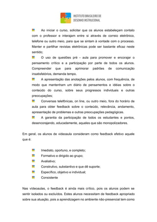 Ao iniciar o curso, solicitar que os alunos estabeleçam contato
com o professor e interajam entre si através de correio eletrônico,
telefone ou outro meio, para que se sintam à vontade com o processo.
Manter e partilhar revistas eletrônicas pode ser bastante eficaz neste
sentido;
O uso de questões pré - aula para promover e encorajar o
pensamento crítico e a participação por parte de todos os alunos.
Compreender que para aprimorar padrões de comunicação
insatisfatórios, demanda tempo.
A apresentação das anotações pelos alunos, com frequência, de
modo que mantenham um diário de pensamentos e idéias sobre o
conteúdo do curso, sobre seus progressos individuais e outras
preocupações;
Conversas telefônicas, on line, ou outro meio, fora do horário de
aula para obter feedback sobre o conteúdo, relevância, andamento,
apresentação de problemas e outras preocupações pedagógicas.
A garantia da participação de todos os estudantes e pontos,
desencorajando, educadamente, aqueles que são monopolizadores.
Em geral, os alunos de videoaula consideram como feedback efetivo aquele
que é:
Imediato, oportuno, e completo;
Formativo e dirigido ao grupo;
Avaliativo;
Construtivo, substantivo e que dê suporte;
Específico, objetivo e individual;
Consistente
Nas vídeoaulas, o feedback é ainda mais crítico, pois os alunos podem se
sentir isolados ou excluídos. Estes alunos necessitam de feedback apropriado
sobre sua atuação, pois a aprendizagem no ambiente não-presencial tem como
 