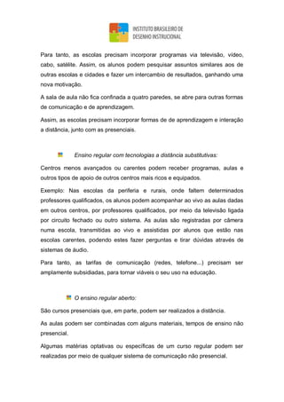 Para tanto, as escolas precisam incorporar programas via televisão, vídeo,
cabo, satélite. Assim, os alunos podem pesquisar assuntos similares aos de
outras escolas e cidades e fazer um intercambio de resultados, ganhando uma
nova motivação.
A sala de aula não fica confinada a quatro paredes, se abre para outras formas
de comunicação e de aprendizagem.
Assim, as escolas precisam incorporar formas de de aprendizagem e interação
a distância, junto com as presenciais.
Ensino regular com tecnologias a distância substitutivas:
Centros menos avançados ou carentes podem receber programas, aulas e
outros tipos de apoio de outros centros mais ricos e equipados.
Exemplo: Nas escolas da periferia e rurais, onde faltem determinados
professores qualificados, os alunos podem acompanhar ao vivo as aulas dadas
em outros centros, por professores qualificados, por meio da televisão ligada
por circuito fechado ou outro sistema. As aulas são registradas por câmera
numa escola, transmitidas ao vivo e assistidas por alunos que estão nas
escolas carentes, podendo estes fazer perguntas e tirar dúvidas através de
sistemas de áudio.
Para tanto, as tarifas de comunicação (redes, telefone...) precisam ser
amplamente subsidiadas, para tornar viáveis o seu uso na educação.
O ensino regular aberto:
São cursos presenciais que, em parte, podem ser realizados a distância.
As aulas podem ser combinadas com alguns materiais, tempos de ensino não
presencial.
Algumas matérias optativas ou específicas de um curso regular podem ser
realizadas por meio de qualquer sistema de comunicação não presencial.
 
