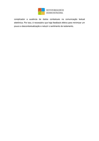 complicador a ausência de dados contextuais na comunicação textual
eletrônica. Por isso, é necessário que haja feedback efetivo para minimizar um
pouco a descontextualização e reduzir o sentimento de isolamento.
 
