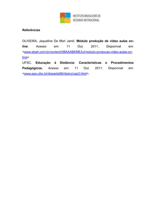 Referências
OLIVEIRA, Jaqueline De Mori Jamil. Módulo produção de vídeo aulas on-
line. Acesso em: 11 Out. 2011. Disponível em:
<www.ebah.com.br/content/ABAAABKMEAJ/modulo-producao-video-aulas-on-
line>
UFSC. Educação à Distância: Características e Procedimentos
Pedagógicos. Acesso em: 11 Out. 2011. Disponível em:
<www.eps.ufsc.br/disserta98/ribeiro/cap3.html>.
 