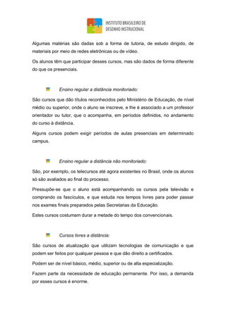 Algumas matérias são dadas sob a forma de tutoria, de estudo dirigido, de
materiais por meio de redes eletrônicas ou de vídeo.
Os alunos têm que participar desses cursos, mas são dados de forma diferente
do que os presenciais.
Ensino regular a distância monitoriado:
São cursos que dão títulos reconhecidos pelo Ministério de Educação, de nível
médio ou superior, onde o aluno se inscreve, e lhe é associado a um professor
orientador ou tutor, que o acompanha, em períodos definidos, no andamento
do curso à distância.
Alguns cursos podem exigir períodos de aulas presenciais em determinado
campus.
Ensino regular a distância não monitoriado:
São, por exemplo, os telecursos até agora existentes no Brasil, onde os alunos
só são avaliados ao final do processo.
Pressupõe-se que o aluno está acompanhando os cursos pela televisão e
comprando os fascículos, e que estuda nos tempos livres para poder passar
nos exames finais preparados pelas Secretarias da Educação.
Estes cursos costumam durar a metade do tempo dos convencionais.
Cursos livres a distância:
São cursos de atualização que utilizam tecnologias de comunicação e que
podem ser feitos por qualquer pessoa e que dão direito a certificados.
Podem ser de nível básico, médio, superior ou de alta especialização.
Fazem parte da necessidade de educação permanente. Por isso, a demanda
por esses cursos é enorme.
 
