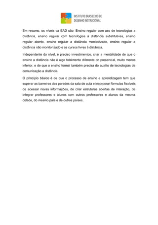 Em resumo, os níveis da EAD são: Ensino regular com uso de tecnologias a
distância, ensino regular com tecnologias à distância substitutivas, ensino
regular aberto, ensino regular a distância monitorizado, ensino regular a
distância não monitorizado e os cursos livres à distância.
Independente do nível, é preciso investimentos, criar a mentalidade de que o
ensino a distância não é algo totalmente diferente do presencial, muito menos
inferior, e de que o ensino formal também precisa do auxílio de tecnologias de
comunicação a distância.
O princípio básico é de que o processo de ensino e aprendizagem tem que
superar as barreiras das paredes da sala de aula e incorporar fórmulas flexíveis
de acessar novas informações, de criar estruturas abertas de interação, de
integrar professores e alunos com outros professores e alunos da mesma
cidade, do mesmo país e de outros países.
 