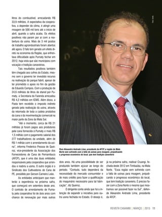 11REVISTA CANAMIX | MARÇO | 2015
Para Alexandre Andrade Lima, presidente da AFCP, a região da Mata
Norte vem sofrendo com a falta de usinas para moagem, prejudicando
o progresso econômico do local, que tem tradição canavieira
litros do combustível, arrecadando R$
33,9 milhões. A expectativa da coopera-
tiva, a depender do clima, é atingir uma
moagem de 500 mil tons até o início de
abril, quando a safra acaba. Os efeitos
positivos não param por aí com a rea-
bertura da usina. Mais de 3 mil postos
de trabalho agroindustriais foram abertos
até agora. O fato tem gerado um efeito di-
reto na economia da Região, que enfren-
tava dificuldade após Pumaty fechar em
2012, haja vista que são municípios com
vocação e tradição canavieiras.
Tais resultados positivos também
têm chegado aos cofres do Estado, mes-
mo sem o governo ter investido recurso
na reativação do parque fabril, apesar de
ter prometido o apoio no fim da gestão
de Eduardo Campos. Com a produção de
24,6 milhões de litros de etanol por Pu-
maty, a Secretaria da Fazenda arrecadou
R$ 4,2 milhões em ICMS. Além disso, a
Pasta tem recebido o imposto indireto
gerado pela reativação da usina, através
da retomada de toda a cadeia produtiva
da cana e da movimentação comercial na
maior parte da Zona da Mata Sul.
“Até o momento, cerca de R$ 21
milhões já foram pagos aos produtores
pela cana fornecida à Pumaty e mais R$
1,5 milhão com o pagamento salarial dos
277 trabalhadores da unidade, além de
R$ 1 milhão com o arrendamento da usi-
na”, informa Frederico Pessoa de Quei-
roz, vice-presidente da Associação dos
Fornecedores de Cana de Pernambuco
(AFCP), que é uma das duas entidades
responsáveis pela cooperativa que arren-
dou e reabriu a usina. O outro órgão é o
Sindicato dos Cultivadores de Cana de
PE, presidido por Gerson Carneiro Leão.
As entidades antecipam que man-
terão a experiência na próxima safra,
que começará em setembro deste ano.
O contrato de arrendamento de Puma-
ty pela cooperativa foi de dois anos com
chance de renovação por mais outros
dois anos. Há uma possibilidade de ser
produzido também açúcar ao longo do
período. “Contudo, tudo dependerá da
necessidade do mercado consumidor e
de mais crédito para fazer a qualificação
do maquinário necessário para tal fabri-
cação”, diz Queiroz.
O dirigente conta ainda que há a in-
tenção de expandir a iniciativa para ou-
tra usina fechada no Estado. O desejo é,
já na próxima safra, reativar Cruangi, fe-
chada deste 2012 em Timbaúba, na Mata
Norte. “Essa região vem sofrendo com
a falta de usinas para moagem, prejudi-
cando o progresso econômico do local,
que tem tradição canavieira. É preciso fa-
zer com a Zona Norte o mesmo que mos-
tramos ser possível fazer na Sul”, defen-
de Alexandre Andrade Lima, presidente
da AFCP.
Foto:Unida
 