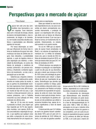 REVISTA CANAMIX | MARÇO | 201512
Opinião
Perspectivas para o mercado de açúcar
*Plinio Nastari
O
açúcar tem sido uma das com-
modities mais fascinantes a se-
rem seguidas. Suas intercone-
xões com o mercado de energia, através
do etanol e da bioeletricidade e, mais re-
centemente, do biogás e do biometa-
no, tem trazido crescentes desafios ana-
líticos e oportunidades aos diferentes
agentes do mercado.
Por nossa observação, as variá-
veis que influenciam de forma mais in-
tensa as tendências de açúcar tem sido:
mudanças nas taxas de câmbio das ori-
gens mais relevantes, a produtividade
agrícola, o custo da logística interna e
para exportação aos destinos, a inten-
sidade da diversificação, os custos dos
fatores de produção, a existência de
acordos comerciais e de parceria eco-
nômica, e finalmente o ambiente regula-
tório e de investimento - se não o real, a
percepção que se tem dele.
Sabemos que, enquanto a beterra-
ba açucareira é a matéria-prima predo-
minante em muitas partes do mundo, e
que os ganhos de produtividade recen-
tes mais expressivos foram observados
em beterraba não em cana, 80% de açú-
car mundo de hoje vêm da cana, e que
o Brasil e a Índia permanecem como os
maiores produtores, com a Tailândia
crescendo sua área cultivada em ritmo
acelerado nos últimos anos.
Mais de 1/3 da cana do mundo
é produzida no Brasil, uma origem que
hoje responde por 42,7% das exporta-
ções mundiais, com apenas 29,8% de
sua cana dedicada à exportação de açú-
car, o que significa que qualquer coisa
que afete a proporção de cana consu-
mida internamente tem um impacto am-
pliado sobre as exportações.
Dado que metade ou mais de me-
tade dependendo do ano, da cana é con-
vertida em etanol, principalmente con-
sumida internamente, a produção de
açúcar e as exportações têm uma liga-
ção direta com os fatores de influencia
do mercado de etanol. É por isso que o
Brasil se tornou um fundamento tão im-
portante. Historicamente, no entanto,
este aumento é um evento recente.
Foi só em 1989 que as exporta-
ções de açúcar foram privatizadas no
Brasil, e os volumes de exportação au-
mentaram de 1,5 milhão de toneladas
nesse ano, para o recorde de 28,0 mi-
lhões de toneladas tel quel em 2010, vo-
lume que desde então caiu para 24,1 mi-
lhões de toneladas em 2014.
O Brasil alcançou sua posição de
destaque na produção e as exportações
a partir do alto grau de sua diversifica-
ção para o etanol, que começou no final
de 1970 como uma estratégia de gover-
no desenvolvida para reduzir a depen-
dência do país por importações de ga-
solina. Diversificação que permitiu que
os açúcares contidos no melaço, geral-
mente vendidos a desconto sobre o açú-
car, passassem a ser fixados a um preço
mais próximo do equivalente em açúcar,
apesar de ainda em níveis mais baixos
durante a maior parte do tempo. Ironica-
mente, as importações de gasolina ain-
da são um dos problemas que afetam a
economia brasileira hoje, apesar de re-
gistros significativos a favor do etanol
desde então.
O etanol permitiu que 2,41 bilhões
de barris de gasolina fossem substituí-
dos desde 1975, para um país com re-
servas de petróleo de 16,61 bilhões de
barris, e um valor de gasolina substituí-
do que varia de 185,4 a 381,3 bilhões de
dólares, dependendo se o custo da dívi-
da evitada é levado em consideração.
Os instrumentos de intervenção
que desencadearam esta diversifica-
ção foram eliminados em parte duran-
te os anos 1980, e o resto deles duran-
te a fase de desregulamentação de 10
anos entre 1989 e 1999. Em 2002, a
percepção era de que a indústria tinha
uma intervenção mínima do governo e
era competitivo, com um custo de pro-
dução em equivalente de açúcar a granel
de 5,5 centavos de dólar por libra-pe-
so FOB, e um custo para o etanol ani-
Foto:AleCarolo/alecarolo.com
 