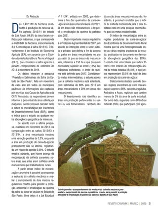 21REVISTA CANAMIX | MARÇO | 2015
Da Redação
D
os 5.497.118 de hectares desti-
nados à produção de cana na sa-
fra agrícola 2013/14 do estado
de São Paulo, 84,8% da área foram co-
lhidas por máquinas, o que corresponde
a 4.659.684 de hectares, crescimento de
3,5 % em relação à safra 2012/13. O le-
vantamento é do Instituto de Economia
Agrícola (IEA), em parceria com a Coor-
denadoria de Assistência Técnica Integral
(CATI), que considera a safra agrícola o
período compreendido de setembro de
2013 a novembro de 2014.
Os dados integram a pesquisa
“Previsão e Estimativas de Safra do Es-
tado de São Paulo”, feita em novembro
de cada ano em todos os municípios
paulistas. As informações são captadas
por técnicos das Casas de Agricultura da
CATI. No estudo, os responsáveis devem
informar o percentual de área colhida por
máquinas, sendo possível calcular tanto
o índice de mecanização por Escritórios
de Desenvolvimento Rural (EDR), como
o índice para o estado ou qualquer ou-
tra abrangência geográfica de interesse.
De acordo com a última pesqui-
sa, realizada em novembro de 2014, na
comparação entre as safras 2012/13 e
2013/14, a área mecanizada mostrou
uma variação positiva de 5,2%, enquanto
a área em produção de cana-de-açúcar
praticamente não se alterou, registran-
do um recuo de apenas 0,09%. O estudo
mostra, portanto, que houve avanço da
mecanização da colheita canavieira so-
bre áreas que antes eram colhidas ainda
manualmente por trabalhadores rurais.
A partir desse índice de mecani-
zação canavieira é possível acompanhar
a evolução da colheita mecânica e ava-
liar o cumprimento de dois marcos re-
gulatórios criados para garantir a prote-
ção ambiental e erradicação da queima
da palha da cana-de-açúcar no Estado de
São Paulo. Uma delas é a Lei Estadual
Estudo permite o acompanhamento da evolução da colheita mecânica para
avaliar o cumprimento de marcos regulatórios criados para garantir a proteção
ambiental e erradicação da queima da palha no Estado de São Paulo
nº 11.241, editada em 2002, que deter-
mina o fim das queimadas de cana-de-
-açúcar em áreas mecanizáveis em 2021.
Já em áreas não mecanizáveis, a lei pre-
vê a erradicação da queima da palhada
para 2031.
Outro importante marco regulatório
é o Protocolo Agroambiental de 2007, um
acordo de intenções entre o setor públi-
co e privado, que definiu o fim da queima
da palha em áreas mecanizáveis no ano
passado. Já para as áreas não mecanizá-
veis, inferiores a 150 ha e que possuem
declividade superior ao limite (12%) das
máquinas colhedoras, o limite de quei-
ma está definido para 2017. Consideran-
do metas intermediárias, o estudo aponta
que a colheita mecânica está adiantada,
com estimativa de 80% para 2016 em
áreas mecanizáveis e 20% em áreas não
mecanizáveis.
O levantamento não identifica as
áreas em produção pertencentes às usi-
nas ou aos fornecedores. Também não
diz se são áreas mecanizáveis ou não. No
entanto, é possível constatar que o índi-
ce de colheita mecanizada para o total do
estado está em uma posição intermediá-
ria para as metas estabelecidas.
O índice de mecanização entre as
regiões produtoras de cana-de-açúcar
dos Escritórios de Desenvolvimento Rural
mostra que há uma heterogeneidade en-
tre as várias regiões produtoras do esta-
do, analisadas no documento em termos
de abrangência geográfica dos EDRs.
O estudo traz uma tabela que indica 15
EDRs com índices de mecanização aci-
ma da média estadual (84,8%) e que jun-
tos representam 50,5% do total de área
em produção da cana-de-açúcar.
O documento destaca que oito des-
sas regiões encontram-se com mecani-
zação superior a 90%, caso de Araçatuba,
Andradina e Assis, regionais que contêm
menos de 5% da área de corte estadual.
Por outro lado, regionais como Orlândia e
Ribeirão Preto, que participam com apro-
 