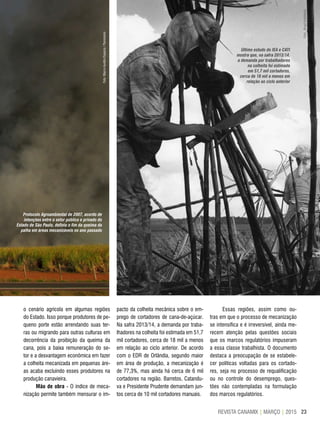 23REVISTA CANAMIX | MARÇO | 2015
Protocolo Agroambiental de 2007, acordo de
intenções entre o setor público e privado do
Estado de São Paulo, definiu o fim da queima da
palha em áreas mecanizáveis no ano passado
o cenário agrícola em algumas regiões
do Estado. Isso porque produtores de pe-
queno porte estão arrendando suas ter-
ras ou migrando para outras culturas em
decorrência da proibição da queima da
cana, pois a baixa remuneração do se-
tor e a desvantagem econômica em fazer
a colheita mecanizada em pequenas áre-
as acaba excluindo esses produtores na
produção canavieira.
Mão de obra - O índice de meca-
nização permite também mensurar o im-
pacto da colheita mecânica sobre o em-
prego de cortadores de cana-de-açúcar.
Na safra 2013/14, a demanda por traba-
lhadores na colheita foi estimada em 51,7
mil cortadores, cerca de 18 mil a menos
em relação ao ciclo anterior. De acordo
com o EDR de Orlândia, segundo maior
em área de produção, a mecanização é
de 77,3%, mas ainda há cerca de 6 mil
cortadores na região. Barretos, Catandu-
va e Presidente Prudente demandam jun-
tos cerca de 10 mil cortadores manuais.
Essas regiões, assim como ou-
tras em que o processo de mecanização
se intensifica e é irreversível, ainda me-
recem atenção pelas questões sociais
que os marcos regulatórios impuseram
a essa classe trabalhista. O documento
destaca a preocupação de se estabele-
cer políticas voltadas para os cortado-
res, seja no processo de requalificação
ou no controle do desemprego, ques-
tões não contempladas na formulação
dos marcos regulatórios.
Último estudo do IEA e CATI
mostra que, na safra 2013/14,
a demanda por trabalhadores
na colheita foi estimada
em 51,7 mil cortadores,
cerca de 18 mil a menos em
relação ao ciclo anterior
Foto:MarcoAurélioEsparza/Panoramio
Foto:BrasilIndyMedia
 