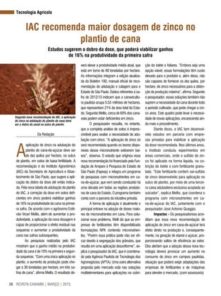 REVISTA CANAMIX | MARÇO | 201526
Tecnologia Agrícola
IAC recomenda maior dosagem de zinco no
plantio de cana
Estudos sugerem o dobro da dose, que poderá viabilizar ganhos
de 16% na produtividade da primeira safra
Da Redação
A
aplicação de zinco na adubação do
plantio de cana-de-açúcar deve ser
de dez quilos por hectare, no sulco
de plantio, em solos de baixa fertilidade. A
recomendação é do Instituto Agronômico
(IAC) da Secretaria de Agricultura e Abas-
tecimento de São Paulo, que sugere a apli-
cação do dobro da dose até então indica-
da. Pela nova tabela de adubação de plantio
do IAC, a correção da dose em solos defi-
cientes em zinco poderá viabilizar ganhos
de 16% na produtividade da cana na primei-
ra safra. De acordo com o agrônomo Estê-
vão Vicari Mellis, além de aumentar a pro-
dutividade, a aplicação da nova dosagem é
capaz de proporcionar o efeito residual nas
soqueiras e aumentar a produtividade da
cana nas safras subsequentes.
As pesquisas realizadas pelo IAC
mostram que o ganho médio na produtivi-
dade da cana é de 10% na primeira e segun-
da soqueiras. “Com uma única aplicação no
plantio, o aumento da produção pode che-
gar a 36 toneladas por hectare, em três sa-
fras de cana”, afirma Mellis. O resultado de-
Segundo nova recomendação do IAC, a aplicação
de zinco na adubação do plantio de cana deve
ser o dobro do usual no sulco de plantio
Foto:Biosev
verá elevar a produtividade média atual, que
está em torno de 80 toneladas por hectare.
As informações integram a edição atualiza-
da do Boletim 100, manual oficial de reco-
mendação de adubação e calagem para o
Estado de São Paulo. Dados referentes à sa-
fra de 2012/13 indicam que a canavicultu-
ra paulista ocupa 5,53 milhões de hectares,
que representam 21% da área total do Esta-
do. Segundo Mellis, cerca de 60% dos cana-
viais podem estar deficientes em zinco.
O pesquisador ressalta, no entanto,
que a completa análise de solos é impres-
cindível para avaliar a necessidade de adu-
bação com zinco. “A aplicação de zinco só
será recomendada quando os teores dispo-
níveis desse micronutriente estiverem bai-
xos”, observa. O estudo que originou essa
nova recomendação foi financiado pela Fun-
dação de Amparo à Pesquisa do Estado de
São Paulo (Fapesp) e integra um programa
de pesquisas com micronutrientes em ca-
na-de-açúcar, que vem sendo conduzido há
uma década em todas as regiões produto-
ras de cana do Estado. O programa também
conta com a parceria da iniciativa privada.
A forma de aplicação é atualmente o
principal entrave na adoção de doses maio-
res de micronutrientes em cana. Para solu-
cionar esse problema, Melli diz que as em-
presas de fertilizantes têm disponibilizado
formulações NPK contendo micronutrien-
tes. “Porém essa prática pode não ser efi-
caz devido à segregação dos grânulos, que
resulta em uma aplicação desuniforme”, ex-
plica o pesquisador do IAC, que é coordena-
do pela Agência Paulista de Tecnologia dos
Agronegócios (APTA). Uma outra alternativa
proposta pelo mercado está nas soluções
multielementares para aplicações na cobri-
ção do tolete e foliares. “Embora seja uma
opção viável, essas formulações têm custo
elevado para o produtor e, além disso, não
são capazes de fornecer os dez quilos, por
hectare, de zinco necessários para a obten-
ção da produção máxima”, afirma. Segundo
o pesquisador, essas soluções também não
suprem a necessidade da cana durante todo
o período cultivado, que pode chegar a cin-
co anos. Este quadro pode levar à necessi-
dade de novas aplicações, encarecendo ain-
da mais o procedimento.
Diante disso, o IAC tem desenvol-
vido estudos em parceria com empre-
sas privadas para viabilizar a aplicação
da dose recomendada. Nos últimos anos,
o Instituto conduziu experimentos em
áreas comerciais, onde o sulfato de zin-
co foi aplicado na forma líquida, na co-
brição do tolete e com fertilizante granu-
lado. “Este fertilizante contem oxi-sulfato
de zinco desenvolvido para aplicação no
sulco de plantio, por meio de uma tercei-
ra caixa adubadeira exclusiva acoplada ao
sulcador”, explica Mellis, que coordena o
programa com micronutrientes em ca-
na-de-açúcar do IAC, juntamente com o
pesquisador José Antonio Quaggio.
Impactos - Os pesquisadoresa acre-
ditam que essa nova recomendação de
aplicação de zinco em cana-de-açúcar terá
efeito direto na produção e, consequente-
mente, na geração de etanol e açúcar, pro-
porcionando saltos de eficiência ao setor.
Eles alertam que a adoção dessa nova tec-
nologia deverá provocar um aumento no
consumo de zinco em campos paulistas,
situação que poderá exigir adaptações das
empresas de fertilizantes e de máquinas
para atender o mercado. (com assessoria)
 