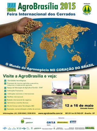 27REVISTA CANAMIX | MARÇO | 2015
Feira Internacional dos Cerrados
Visite a AgroBrasília e veja:
Novidades tecnológicas
Instituições financeiras
Pavilhão internacional
Rodada internacional de negócios
Dia de Campo sobre Tecnologias ABC
Exposição, comercialização e leilão de animais
Seminários e eventos técnicos
Espaço de Valorização da Agricultura Familiar - EVAF
Instituições nacionais e internacionais
Empresas de insumos agrícolas e pecuários,
máquinas e implementos agrícolas
BR 251 km 05 PAD-DF - Brasília - DFwww.agrobrasilia.com.brInformações: (61) 3339 6542 | 3339 6516
12 a 16 de maio
Entrada franca
Realização
CO FO D-PA
Coordenação
CO FO D-PA
Apoio
Ministério do
Desenvolvimento Agrário
Ministério de Agricultura,
Pecuário e Abastecimento
Secretaria de Agricultura, Abastecimento
e Desenvolvimento Rural - SEAGRI-DF
O Mundo do Agronegócio NO CORAÇÃO DO BRASIL
Patrocínio
BANCO DE BRASÍLIA
 