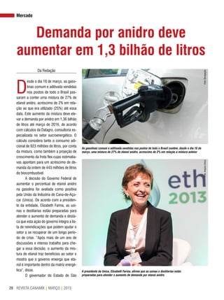 REVISTA CANAMIX | MARÇO | 201528
Mercado
Demanda por anidro deve
aumentar em 1,3 bilhão de litros
Da Redação
D
esde o dia 16 de março, as gaso-
linas comum e aditivada vendidas
nos postos de todo o Brasil pas-
saram a conter uma mistura de 27% de
etanol anidro, acréscimo de 2% em rela-
ção ao que era utilizado (25%) até essa
data. Este aumento da mistura deve ele-
var a demanda por anidro em 1,36 bilhão
de litros até março de 2016, de acordo
com cálculos da Datagro, consultoria es-
pecializada no setor sucroenergético. O
cálculo considera tanto o consumo adi-
cional de 923 milhões de litros, por conta
da mistura, como também a projeção de
crescimento da frota flex cujas estimatia-
vas apontam para um acréscimo de de-
manda da ordem de 443 milhões de litros
do biocombustível.
A decisão do Governo Federal de
aumentar o percentual de etanol anidro
na gasolina foi avaliada como positiva
pela União da Indústria de Cana-de-Açú-
car (Unica). De acordo com a presiden-
te da entidade, Elizabeth Farina, as usi-
nas e destilarias estão preparadas para
atender o aumento de demanda e desta-
ca que esta ação do governo integra a lis-
ta de reivindicações que podem ajudar o
setor a se recuperar de um longo perío-
do de crise. “Após mais de um ano de
discussões e intenso trabalho para che-
gar a essa decisão, o aumento da mis-
tura de etanol traz benefícios ao setor e
mostra que o governo enxerga que eta-
nol é importante dentro da matriz energé-
tica”, disse.
O governador do Estado de São
As gasolinas comum e aditivada vendidas nos postos de todo o Brasil contêm, desde o dia 16 de
março, uma mistura de 27% de etanol anidro, acréscimo de 2% em relação à mistura anteior
A presidente da Unica, Elizabeth Farina, afirma que as usinas e destilarias estão
preparadas para atender o aumento de demanda por etanol anidro
Foto:DivulgaçãoFoto:ArquivoUnica
 