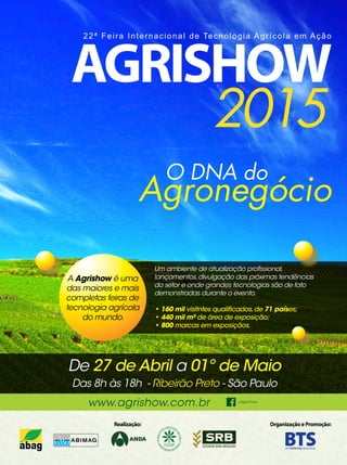 31REVISTA CANAMIX | MARÇO | 2015
O DNA do
Agronegócio
22ª Feira Internacional de Tecnologia Agrícola em Ação
De 27 de Abril a 01º de Maio
Das 8h às 18h - Ribeirão Preto - São Paulo
www.agrishow.com.br /agrishow
A Agrishow é uma
das maiores e mais
completas feiras de
tecnologia agrícola
do mundo.
Um ambiente de atualização profissional,
lançamentos,divulgação das próximas tendências
do setor e onde grandes tecnologias são de fato
demonstradas durante o evento.
• 160 mil visitntes qualificados,de 71 países;
• 440 mil m² de área de exposição;
• 800 marcas em exposiçãos.
 