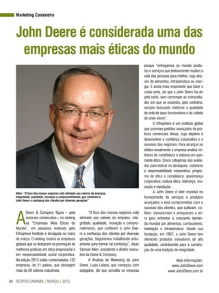 REVISTA CANAMIX | MARÇO | 201534
Marketing Canavieiro
John Deere é considerada uma das
empresas mais éticas do mundo
A
Deere & Company figura – pela
nona vez consecutiva – no ranking
as “Empresas Mais Éticas do
Mundo”, em pesquisa realizada pelo
Ethisphere Institute e divulgada no início
de março. O ranking mostra as empresas
globais que se destacam na promoção de
melhores práticas em ética empresarial e
em responsabilidade social corporativa.
Na edição 2015 estão contempladas 132
empresas, de 21 países, que abrangem
mais de 50 setores industriais.
“O foco dos nossos negócios está
alinhado aos valores da empresa, inte-
gridade, qualidade, inovação e compro-
metimento, que conferem à John Dee-
re a confiança dos clientes por diversas
gerações. Seguiremos trabalhando ardu-
amente para honrar tal confiança”, disse
Samuel Allen, presidente e diretor execu-
tivo da Deere & Company.
A Analista de Marketing da John
Deere, Luiza Lisboa, que começou com
estagiária, diz que acredita na empresa
Allen: “O foco dos nossos negócios está alinhado aos valores da empresa,
integridade, qualidade, inovação e comprometimento, que conferem à
John Deere a confiança dos clientes por diversas gerações”
porque “entregamos ao mundo produ-
tos e serviços que efetivamente mudam a
vida das pessoas para melhor, seja atra-
vés de alimentos, infraestrutura ou ener-
gia. E ainda mais importante que fazer a
coisa certa, sei que a John Deere faz do
jeito certo, sem corromper as comunida-
des em que se encontra, pelo contrário,
sempre buscando melhorar a qualidade
de vida de seus funcionários e da cidade
de onde vivem”.
O Ethisphere é um instituto global
que promove padrões avançados de prá-
ticas comerciais éticas, cujo objetivo é
desenvolver a confiança corporativa e o
sucesso dos negócios. Para alcançar os
eleitos anualmente a empresa analisa mi-
lhares de candidatura e elabora um quo-
ciente ético. Cinco categorias são avalia-
das para indicar os destaques: cidadania
e responsabilidade corporativa; progra-
ma de ética e compliance; governança
corporativa; cultura ética; liderança, ino-
vação e reputação.
A John Deere é líder mundial no
fornecimento de serviços e produtos
avançados e está comprometida com o
sucesso dos clientes, que cultivam, co-
lhem, transformam e enriquecem a ter-
ra para enfrentar a crescente deman-
da mundial por alimentos, combustíveis,
habitação e infraestrutura. Desde sua
fundação, em 1837, a John Deere tem
oferecido produtos inovadores de alta
qualidade, contribuindo para a constru-
ção de uma tradição de integridade.
Mais informações:
www.JohnDeere.com
www.JohnDeere.com.br
 