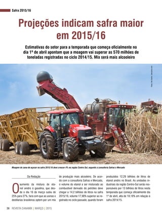 REVISTA CANAMIX | MARÇO | 201536
Safra 2015/16
Projeções indicam safra maior
em 2015/16
Estimativas do setor para a temporada que começa oficialmente no
dia 1º de abril apontam que a moagem vai superar as 570 milhões de
toneladas registradas no ciclo 2014/15. Mix será mais alcooleiro
Da Redação
O
aumento da mistura de eta-
nol anidro à gasolina, que des-
de o dia 16 de março subiu de
25% para 27%, fará com que as usinas e
destilarias brasileiras optem por um mix
de produção mais alcooleiro. De acor-
do com a consultoria Safras e Mercado,
o volume do etanol a ser misturado ao
combustível derivado do petróleo deve
chegar a 14,2 bilhões de litros na safra
2015/16, volume 17,98% superior ao re-
gistrado no ciclo passado, quando foram
produzidos 12,29 bilhões de litros de
etanol anidro no Brasil. As unidades in-
dustriais da região Centro-Sul serão res-
ponsáveis por 13 bilhões de litros nesta
temporada que começa oficialmente dia
1º de abril, alta de 18,18% em relação à
safra 2014/15.
Moagem de cana-de-açúcar na safra 2015/16 deve crescer 4% na região Centro-Sul, segundo a consultoria Safras e Mercado
Fotos:AleCarolo/alecarolo.com
 