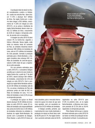 37REVISTA CANAMIX | MARÇO | 2015
A produção total de etanol no Bra-
sil, considerando o anidro e o hidrata-
do - usado nos veículos flex - deve cres-
cer 11,12% e alcançar 30,7 bilhões
de litros. Na região Centro-sul, o volu-
me deve chegar a 28,5 bilhões, cresci-
mento de 11,33% em relação ao ciclo
2014/15. Já as usinas e destilarias da
região Norte-Nordeste devem moer ou-
tros 2,2 bilhões de litros, crescimento
de 8,48 em relação à temporada ante-
rior, de acordo com a consultoria.
A moagem da safra 2015/16 deve
crescer 4% no Centro-Sul, segundo a
Safras e Mercado. Nessa região, onde
estão as maiores áreas de canaviais
do País, as unidades industriais devem
processar 598 milhões de toneladas de
cana, ante as 575 milhões de toneladas
do ciclo passado. Somada à produção
estimada para o Norte-Nordeste, a mo-
agem brasileira deve alcançar 661 mi-
lhões de toneladas de cana-de-açúcar,
volume 4,26% maior do que o registra-
do na safra passada.
Em sua primeira estimativa para
a safra 2015/16, a consultoria Datagro
acredita que o volume de cana moída na
região Centro-Sul, a partir de 1º de abril
de 2015, deverá alcançar 584 milhões
de toneladas, crescimento de 2,3% em
relação ao ciclo 2014/15. Com a pro-
dução da região Norte-Nordeste estima-
da em 58 milhões de toneladas (alta de
1%), as usinas e destilarias do País vão
processar juntas um total de 642 mi-
lhões de toneladas de cana, 14,5 mi-
lhões de toneladas a mais (2,3%) do que
na temporada passada.
A produção de açúcar no Brasil
deverá alcançar 35,48 milhões de tone-
ladas na safra 2015/16, sendo 32 mi-
lhões de toneladas sob responsabilidade
das usinas do Centro-Sul e 3,48 milhões
de toneladas referentes às unidades in-
dustriais da região Norte-Nordeste. De
acordo com o presidente da Datagro,
Plínio Nastari, a safra 2015/16 deve ser
mais alcooleira, pois o mercado interna-
cional de açúcar dá sinais de que será
mais ajustado, com um excedente ex-
portável de 24,25 milhões de toneladas.
A Datagro acredita, portanto, que
o percentual de cana moída destinada à
produção de etanol no Brasil deve subir
de 56,9% para 57,7%. Na região Centro-
-Sul o aumento estimado sobe de 50,5%
registrados na safra 2014/15 para
51,6% no próximo ciclo. Já na região
Norte-Nordeste, a diferença será maior,
com previsão de 57,2% ante os 56,4%
registrados na temporada passada.
Plínio Nastari afirma que o volume
de etanol estimado para a safra 2015/16
vai testar os limites de produção do bio-
combustível no Brasil. A consultoria pre-
Datagro acredita que o percentual
de cana moída destinada à
produção de etanol no Brasil
deve subir de 56,9% para 57,7%
 