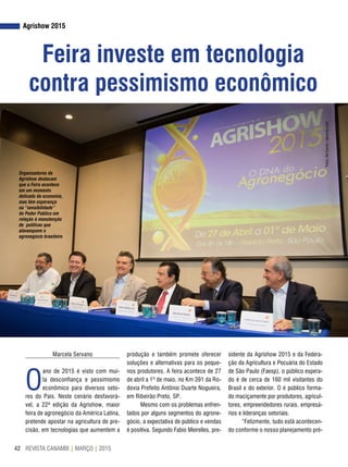 REVISTA CANAMIX | MARÇO | 201542
Agrishow 2015
Feira investe em tecnologia
contra pessimismo econômico
Marcela Servano
O
ano de 2015 é visto com mui-
ta desconfiança e pessimismo
econômico para diversos seto-
res do País. Neste cenário desfavorá-
vel, a 22ª edição da Agrishow, maior
feira de agronegócio da América Latina,
pretende apostar na agricultura de pre-
cisão, em tecnologias que aumentem a
produção e também promete oferecer
soluções e alternativas para os peque-
nos produtores. A feira acontece de 27
de abril a 1º de maio, no Km 391 da Ro-
dovia Prefeito Antônio Duarte Nogueira,
em Ribeirão Preto, SP.
Mesmo com os problemas enfren-
tados por alguns segmentos do agrone-
gócio, a expectativa de público e vendas
é positiva. Segundo Fabio Meirelles, pre-
sidente da Agrishow 2015 e da Federa-
ção da Agricultura e Pecuária do Estado
de São Paulo (Faesp), o público espera-
do é de cerca de 160 mil visitantes do
Brasil e do exterior. O é público forma-
do maciçamente por produtores, agricul-
tores, empreendedores rurais, empresá-
rios e lideranças setoriais.
“Felizmente, tudo está acontecen-
do conforme o nosso planejamento pré-
Organizadores da
Agrishow destacam
que a Feira acontece
em um momento
delicado da economia,
mas têm esperança
na “sensibilidade”
do Poder Público em
relação à manutenção
de políticas que
alavanquem o
agronegócio brasileiro
Fotos:AleCarolo/alecarolo.com
 