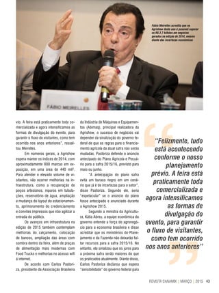 43REVISTA CANAMIX | MARÇO | 2015
““
“Felizmente, tudo
está acontecendo
conforme o nosso
planejamento
prévio. A feira está
praticamente toda
comercializada e
agora intensificamos
as formas de
divulgação do
evento, para garantir
o fluxo de visitantes,
como tem ocorrido
nos anos anteriores”
vio. A feira está praticamente toda co-
mercializada e agora intensificamos as
formas de divulgação do evento, para
garantir o fluxo de visitantes, como tem
ocorrido nos anos anteriores”, ressal-
tou Meirelles.
Em números gerais, a Agrishow
espera manter os índices de 2014, com
aproximadamente 800 marcas em ex-
posição, em uma área de 440 mil².
Para atender o elevado volume de vi-
sitantes, vão ocorrer melhorias na in-
fraestrutura, como a recuperação de
poços artesianos, reparos em tubula-
ções, reservatório de água, ampliação
e mudança do layout do estacionamen-
to, aprimoramento do credenciamento
e convites impressos que irão agilizar a
entrada do público.
Os avanços em infraestrutura na
edição de 2015 também contemplam
melhorias do calçamento, colocação
de bancos, ampliação das áreas com
sombra dentro da feira, além de praças
de alimentação mais modernas com
Food Trucks e melhorias no acesso wifi
à internet.
De acordo com Carlos Pastori-
za, presidente da Associação Brasileira
da Indústria de Máquinas e Equipamen-
tos (Abimaq), principal realizadora da
Agrishow, o sucesso de negócios vai
depender da sinalização do governo fe-
deral de que as regras para o financia-
mento agrícola da atual safra não serão
mudadas. Pastoriza defende o anúncio
antecipado do Plano Agrícola e Pecuá-
rio para a safra 2015/16, previsto para
maio ou junho.
“A antecipação do plano safra
evita um buraco negro em um cená-
rio que já é de incertezas para o setor”,
disse Pastoriza. Segundo ele, seria
“espetacular” se o anúncio do plano
fosse antecipado e anunciado durante
a Agrishow 2015.
Segundo a ministra da Agricultu-
ra, Kátia Abreu, a equipe econômica do
governo entende a força do agronegó-
cio para a economia brasileira e disse
acreditar que os ministérios do Plane-
jamento e da Fazenda não deixarão fal-
tar recursos para a safra 2015/16. No
entanto, ela sinalizou que os juros para
a próxima safra serão maiores do que
os praticados atualmente. Diante disso,
Carlos Pastoriza declarou que espera
“sensibilidade” do governo federal para
Fábio Meirelles acredita que na
Agrishow deste ano é possível superar
os R$ 2,7 bilhões em negócios
gerados na edição de 2014, mesmo
diante das incertezas econômicas
 