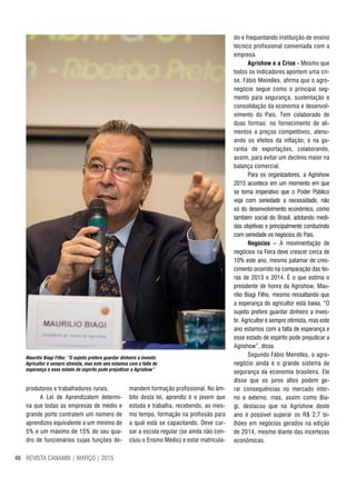 REVISTA CANAMIX | MARÇO | 201546
produtores e trabalhadores rurais.
A Lei de Aprendizatem determi-
na que todas as empresas de médio e
grande porte contratem um número de
aprendizes equivalente a um mínimo de
5% e um máximo de 15% do seu qua-
dro de funcionários cujas funções de-
mandem formação profissional. No âm-
bito desta lei, aprendiz é o jovem que
estuda e trabalha, recebendo, ao mes-
mo tempo, formação na profissão para
a qual está se capacitando. Deve cur-
sar a escola regular (se ainda não con-
cluiu o Ensino Médio) e estar matricula-
Maurilio Biagi Filho: “O sujeito prefere guardar dinheiro a investir.
Agricultor é sempre otimista, mas este ano estamos com a falta de
esperança e esse estado de espírito pode prejudicar a Agrishow”
do e frequentando instituição de ensino
técnico profissional conveniada com a
empresa.
Agrishow e a Crise - Mesmo que
todos os indicadores apontem uma cri-
se, Fábio Meirelles, afirma que o agro-
negócio segue como o principal seg-
mento para segurança, sustentação e
consolidação da economia e desenvol-
vimento do País. Tem colaborado de
duas formas: no fornecimento de ali-
mentos a preços competitivos, atenu-
ando os efeitos da inflação; e na ga-
rantia de exportações, colaborando,
assim, para evitar um declínio maior na
balança comercial.
Para os organizadores, a Agrishow
2015 acontece em um momento em que
se torna imperativo que o Poder Público
veja com seriedade a necessidade, não
só do desenvolvimento econômico, como
também social do Brasil, adotando medi-
das objetivas e principalmente conduzindo
com seriedade os negócios do País.
Negócios – A movimentação de
negócios na Feira deve crescer cerca de
10% este ano, mesmo patamar de cres-
cimento ocorrido na comparação das fei-
ras de 2013 e 2014. É o que estima o
presidente de honra da Agrishow, Mau-
rilio Biagi Filho, mesmo ressaltando que
a esperança do agricultor está baixa. “O
sujeito prefere guardar dinheiro a inves-
tir. Agricultor é sempre otimista, mas este
ano estamos com a falta de esperança e
esse estado de espírito pode prejudicar a
Agrishow”, disse.
Segundo Fábio Meirelles, o agro-
negócio ainda é o grande sistema de
segurança da economia brasileira. Ele
disse que os juros altos podem ge-
rar consequências no mercado inter-
no e externo, mas, assim como Bia-
gi, destacou que na Agrishow deste
ano é possível superar os R$ 2,7 bi-
lhões em negócios gerados na edição
de 2014, mesmo diante das incertezas
econômicas.
 