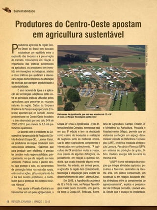 REVISTA CANAMIX | MARÇO | 201548
Produtores do Centro-Oeste apostam
em agricultura sustentável
P
rodutores agrícolas da região Cen-
tro-Oeste do Brasil têm buscado
estabelecer um equilíbrio entre a
expansão das lavouras e a preservação
do Cerrado. Conscientes em relação à
importância das práticas sustentáveis
na agricultura, os produtores têm inves-
tido em inovações tecnológicas, aliadas
a boas práticas que ajudaram a alavan-
car a região como referência na utilização
de técnicas que agregam produtividade à
sustentabilidade.
O uso racional da água e a aplica-
ção de tecnologias adaptadas estão en-
tre as principais práticas utilizadas pelos
agricultores para preservar os recursos
naturais da região. Dados da Empresa
Brasileira de Pesquisa Agropecuária (Em-
brapa) apontam que, no Cerrado - bioma
predominante no Centro-Oeste brasileiro
- a área desmatada por ano caiu 54% de
2002 a 2010, para menos de 6,5 mil qui-
lômetros quadrados.
De acordo com o presidente da Co-
operativa Agropecuária da Região do Dis-
trito Federal (Coopa-DF), Leomar Cenci,
os produtores da região produzem com
consciência ambiental. “Sabemos que
para produzir com eficiência é preciso
ter também muita responsabilidade, prin-
cipalmente, no que diz respeito ao meio
ambiente. Práticas como o plantio dire-
to, que protege o solo, os barramentos
de contenção feitos nas estradas rurais,
entre outras ações, já fazem parte do dia
a dia dos nossos produtores, e contri-
buem para a proteção dos nossos recur-
sos hídricos”.
Para ajudar o Planalto Central a se
transformar em um pólo agropecuário, a
Vista aérea da AgroBrasília, que este ano acontece de 12 a 16
de maio, no Parque Tecnológico Ivaldo Cenci
Coopa-DF criou a AgroBrasília - Feira In-
ternacional dos Cerrados, evento que está
em sua 8ª edição e tem se destacado
como celeiro de inovações e realização
de negócios junto às melhores empre-
sas do setor e agricultores competentes e
interessados em conhecimento. “A agri-
cultura do DF ainda tem muito a crescer,
mas precisa de algumas definições, es-
pecialmente, em relação à questão fun-
diária, que acaba travando alguns inves-
timentos. No entanto, em termos gerais,
o agricultor da região tem conhecimento,
tecnologia e disposição para investir do
desenvolvimento do setor”, afirma Cenci.
Em 2015, a AgroBrasília acontece
de 12 a 16 de maio, no Parque Tecnoló-
gico Ivaldo Cenci. O evento, uma parce-
ria entre a Coopa-DF, Embrapa, Secre-
taria de Agricultura, Campo, Emater-DF
e Ministério da Agricultura, Pecuária e
Abastecimento (Mapa), permite que os
visitantes conheçam um espaço deno-
minado Unidade de Referência Tecnoló-
gica (URT), onde fica instalada a Integra-
ção Lavoura, Pecuária e Floresta (ILPF),
um sistema de produção de grãos, fi-
bras, madeira, energia, leite ou carne na
mesma área.
“A ILPF é uma estratégia de produ-
ção que integra atividades agrícolas, pe-
cuárias e florestais, realizadas na mes-
ma área, em cultivo consorciado, em
sucessão ou em rotação, buscando efei-
tos sinérgicos entre os componentes do
agroecossistema”, explica o pesquisa-
dor da Embrapa Cerrados, Lourival Vile-
la. Desde que o espaço foi implantado,
Foto:WesleyBertuol/Panoramio
Sustentabilidade
 