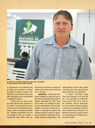49REVISTA CANAMIX | MARÇO | 2015
os pesquisadores vêm realizando Dias
de Campo para demonstrar a evolução
do sistema. O objetivo é conduzir a uni-
dade até o corte de todas as árvores para
obter informações sobre a produtividade
e viabilidade econômica.
Embora ainda não seja uma prá-
tica muito utilizada pelos produtores do
DF, existe um grande potencial para que
a ILPF passe a ser adotada tanto nas pe-
quenas, quanto nas grandes proprieda-
des. “Naquelas propriedades com foco
em produção de leite, por exemplo, o
sistema ILPF poder conferir maior con-
forto térmico aos animais e produção de
madeira para serraria e de mourões para
cerca”, diz Vilela.
AgroBrasília - A Feira possui loca-
lização estratégica, no centro de uma re-
gião onde são cultivados mais de 500 mil
hectares, abrangendo DF, Goiás, Minas
Gerais e Bahia, com condições de solo e
de clima representativas do Centro-Oeste
brasileiro. Isso permite a difusão de ino-
vações e a realização de negócios das
melhores empresas do setor com agricul-
tores competentes e interessados em tec-
nologia. Segundo os organizadores, “uma
região belíssima, de terras altas e planas
e de clima ameno, onde a agricultura bra-
sileira mostra toda a sua exuberância”.
O Parque Tecnológico Ivaldo
Cenci está localizado no km 05 da BR
251, em propriedade da COOPA-DF.
Possui área de 500 mil m² onde es-
tão instalados campos demonstrati-
vos das principais empresas (públicas
e privadas) do agronegócio brasileiro,
área de dinâmica para máquinas e im-
plementos agrícolas e espaço destina-
do à apresentação de soluções para a
agricultura familiar.
De acordo com o presidente da Coopa-DF, Leomar Cenci, os produtores
da região produzem com consciência ambiental
Foto:LarissaMelo/SistemaFAEG
 