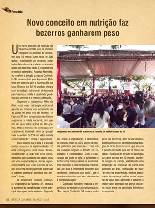 REVISTA CANAMIX | MARÇO | 201552
Pecuária
Novo conceito em nutrição faz
bezerros ganharem peso
U
m novo conceito de nutrição de
bezerros permite que os animais
cheguem no período de desma-
me, aos 10 meses, com mais de 300
quilos, viabilizando ao produtor pular
toda a fase de recria e abater os animais
quase um ano mais cedo. É o que afirma
o médico veterinário, Rodrigo Meirelles,
ao se referir à adoção da ração Confinat-
to 3R, desenvolvida pela Agroceres Mul-
timix em parceria com a Fazenda 3R, no
Mato Grosso do Sul. O produto integra
uma estratégia nutricional direcionada
para bezerros, aliada à qualidade gené-
tica dos animais e o manejo adequado.
Segundo o zootecnista Hélio de
Biasi, esta nova estratégia nutricional
garante ao produtor um incremento de
35 quilos no peso final do bezerro. “A
Fazenda 3R tem conquistado resultados
superiores à média nacional, com ga-
nho de peso diário acima de 900 gra-
mas. Dessa maneira, ela conseguiu um
acabamento invejável, além de agregar
valor na ordem de 33% no valor final da
comercialização”, afirma o especialista.
Biasi explica que a cria é a fase de
melhor resposta na suplementação. “É
onde conseguimos uma maior eficiên-
cia alimentar. A ração não deve funcio-
nar como um substituto de capim, mas
sim uma suplementação. Nossa experi-
ência mostra que o uso correto da téc-
nica de creep-feeding permite expressar
o máximo potencial genético dos ani-
mais”, disse.
O empresário Rubens Catenac-
ci, proprietário da Fazenda 3R, destaca
o aumento da rentabilidade como prin-
cipal vantagem deste sistema. Segundo
ele, desde a implantação, a rentabilida-
de cresceu mais de 30% acima da mé-
dia praticada pelo mercado. “Hoje em
dia qualquer negócio é focado em re-
sultados e rentabilidade. Com a valo-
rização do gado de cria, a prioridade é
ter bezerros mais pesados na desmama.
Este conceito é uma tendência irreversí-
vel, por isso é importante entender que
vendemos ‘desmama por quilo’, que é
uma característica que vem dominando
a comercialização”.
Catenacci também ressalta a im-
portância de reduzir o ciclo de produção.
“Esta ração Confinatto 3R coloca muito
peso nos bezerros, além de dar um aca-
bamento invejável, permitindo uma redu-
ção do ciclo deste bezerro, que encurta
o período de abate para até 14 meses de
idade”. Redução do período de produção
da carne bovina em 10 meses, aumen-
to no giro no campo, viabilizando uma
ampliação da produção de carne sem
aumento de área, otimização de mão-
-de-obra na propriedade, melhor acaba-
mento de carcaça, melhor score corpo-
ral da vaca para alimentar o rebanho e
maior valor agregado no preço da car-
ne estão entre os principais benefícios
da novidade.
Lançamento do Confinattor3R aconteceu na Fazenda 3R, no Mato Grosso do Sul
Foto:Divulgação
 