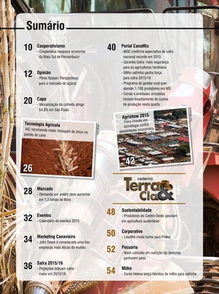 REVISTA CANAMIX | MARÇO | 20158
Sumário
10
12
20
28
32
34
36
48
50
52
54
Cooperativismo
- 	Cooperativa reaquece economia
da Mata Sul de Pernambuco
Opinião
-	Plínio Nastari: Perspectivas
para o mercado de açúcar
Capa
-	Mecanização da colheita atinge
84,8% em São Paulo
Mercado
-	Demanda por anidro deve aumentar
em 1,3 bilhão de litros
Eventos
- Calendário de eventos 2015
Marketing Canavieiro
- John Deere é considerada uma das
empresas mais éticas do mundo
Safra 2015/16
- Projeções indicam safra
maior em 2015/16
42
Tecnologia Agrícola
IAC recomenda maior dosagem de zinco no
plantio de cana
Foto:AleCarolo/alecarolo.com
Foto:Divulgação
26
Agrishow 2015
Feira investe em
tecnologia contra
pessimismo econômico
Foto:Biosev
40 Portal CanaMix
- IBGE confirma expectativa de safra
nacional recorde em 2015
- Garantia-Safra: mais segurança
para os agricultores familiares
- Milho safrinha ganha força
para safra 2015/16
- Programa de gestão rural quer
atender 1.100 produtores em MS
- Conab e entidades arrozeiras
iniciam levantamento de custos
de produção nesta quarta
Sustentabilidade
- 	Produtores do Centro-Oeste apostam
em agricultura sustentável
Corporativo
- Lesaffre muda nome para Phileo
Pecuária
- Novo conceito em nutrição faz bezerros
ganharem peso
Milho
-	Santa Helena lança híbridos de milho para safrinha
 