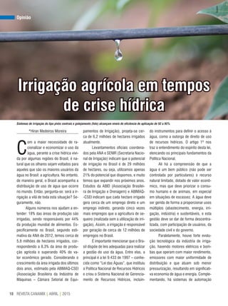 REVISTA CANAMIX | ABRIL | 201510
Opinião
Irrigação agrícola em tempos
de crise hídrica
*Hiran Medeiros Moreira
C
om a maior necessidade de ra-
cionalizar e economizar o uso da
água, perante a crise hídrica vivi-
da por algumas regiões do Brasil, é na-
tural que os olhares sejam voltados para
aqueles que são os maiores usuários da
água no Brasil: a agricultura. No entanto,
de maneira geral, o Brasil acompanha a
distribuição de uso de água que ocorre
no mundo. Então, pergunta-se: será a ir-
rigação a vilã de toda esta situação? Se-
guramente, não.
Alguns números nos ajudam a en-
tender: 18% das áreas de produção são
irrigadas, sendo responsáveis por 44%
da produção mundial de alimentos. Es-
pecificamente no Brasil, segundo esti-
mativa da ANA de 2012, temos cerca de
5,8 milhões de hectares irrigados, cor-
respondendo a 8,3% da área de produ-
ção agrícola e superando 40% do va-
lor econômico gerado. Considerando o
crescimento da área irrigada dos últimos
dois anos, estimado pela ABIMAQ-CSEI
(Associação Brasileira da Indústria de
Máquinas – Câmara Setorial de Equi-
pamentos de Irrigação), projeta-se cer-
ca de 6,2 milhões de hectares irrigados
atualmente.
Levantamentos oficiais coordena-
dos pela ANA e SENIR (Secretaria Nacio-
nal de Irrigação) indicam que o potencial
de irrigação no Brasil é de 29 milhões
de hectares, ou seja, utilizamos apenas
21% do potencial que dispomos, e muito
temos que expandir nos próximos anos.
Estudos da ABID (Associação Brasilei-
ra de Irrigação e Drenagem) e ABIMAQ-
-CSEI indicam que cada hectare irrigado
gera cerca de um emprego direto e um
emprego indireto, gerando cinco vezes
mais empregos que a agricultura de se-
queiro (realizada sem a utilização de irri-
gação). Assim, a irrigação é responsável
por geração de cerca de 12 milhões de
empregos no Brasil.
É importante mencionar que o Bra-
sil dispõe de leis adequadas para realizar
a gestão do uso da água. Entre elas, a
principal é a lei 9.433 de 1997 – conhe-
cida como “Lei das Águas”, que instituiu
a Política Nacional de Recursos Hídricos
e criou o Sistema Nacional de Gerencia-
mento de Recursos Hídricos, incluin-
do instrumentos para definir o acesso à
água, como a outorga de direito de uso
de recursos hídricos. O artigo 1º nos
traz o entendimento do espírito desta lei,
elencando os principais fundamentos da
Política Nacional.
Ali há a compreensão de que a
água é um bem público (não pode ser
controlada por particulares) e recurso
natural limitado, dotado de valor econô-
mico, mas que deve priorizar o consu-
mo humano e de animais, em especial
em situações de escassez. A água deve
ser gerida de forma a proporcionar usos
múltiplos (abastecimento, energia, irri-
gação, indústria) e sustentáveis, e esta
gestão deve se dar de forma descentra-
lizada, com participação de usuários, da
sociedade civil e do governo.
Paralelamente, houve forte evolu-
ção tecnológica da indústria de irriga-
ção, havendo motores elétricos e bom-
bas que operam com maior rendimento,
emissores com maior uniformidade de
distribuição e que atuam sob menor
pressurização, resultando em significati-
va economia de água e energia. Comple-
mentando, há sistemas de automação
Sistemas de irrigação do tipo pivôs centrais e gotejamento (foto) alcançam níveis de eficiência de aplicação de 92 a 95%
Arquivo
 