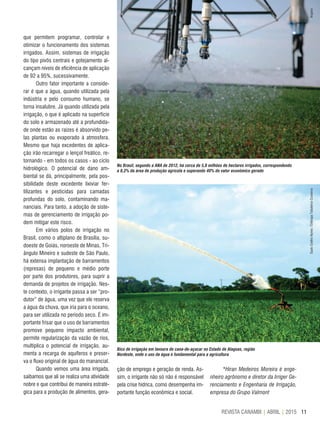 11REVISTA CANAMIX | ABRIL | 2015
No Brasil, segundo a ANA de 2012, há cerca de 5,8 milhões de hectares irrigados, correspondendo
a 8,3% da área de produção agrícola e superando 40% do valor econômico gerado
Bico de irrigação em lavoura de cana-de-açúcar no Estado de Alagoas, região
Nordeste, onde o uso da água é fundamental para a agricultura
que permitem programar, controlar e
otimizar o funcionamento dos sistemas
irrigados. Assim, sistemas de irrigação
do tipo pivôs centrais e gotejamento al-
cançam níveis de eficiência de aplicação
de 92 a 95%, sucessivamente.
Outro fator importante a conside-
rar é que a água, quando utilizada pela
indústria e pelo consumo humano, se
torna insalubre. Já quando utilizada pela
irrigação, o que é aplicado na superfície
do solo e armazenado até a profundida-
de onde estão as raízes é absorvido pe-
las plantas ou evaporado à atmosfera.
Mesmo que haja excedentes de aplica-
ção irão recarregar o lençol freático, re-
tornando - em todos os casos - ao ciclo
hidrológico. O potencial de dano am-
biental se dá, principalmente, pela pos-
sibilidade deste excedente lixiviar fer-
tilizantes e pesticidas para camadas
profundas do solo, contaminando ma-
nanciais. Para tanto, a adoção de siste-
mas de gerenciamento de irrigação po-
dem mitigar este risco.
Em vários polos de irrigação no
Brasil, como o altiplano de Brasília, su-
doeste de Goiás, noroeste de Minas, Tri-
ângulo Mineiro e sudeste de São Paulo,
há extensa implantação de barramentos
(represas) de pequeno e médio porte
por parte dos produtores, para suprir a
demanda de projetos de irrigação. Nes-
te contexto, o irrigante passa a ser “pro-
dutor” de água, uma vez que ele reserva
a água da chuva, que iria para o oceano,
para ser utilizada no período seco. É im-
portante frisar que o uso de barramentos
promove pequeno impacto ambiental,
permite regularização da vazão de rios,
multiplica o potencial de irrigação, au-
menta a recarga de aquíferos e preser-
va o fluxo original de água do manancial.
Quando vemos uma área irrigada,
saibamos que ali se realiza uma atividade
nobre e que contribui de maneira estraté-
gica para a produção de alimentos, gera-
ção de emprego e geração de renda. As-
sim, o irrigante não só não é responsável
pela crise hídrica, como desempenha im-
portante função econômica e social.
*Hiran Medeiros Moreira é enge-
nheiro agrônomo e diretor da Irriger Ge-
renciamento e Engenharia de Irrigação,
empresa do Grupo Valmont
ArquivoSauloCoelhoNunes/EmbrapaTabuleirosCosteiros
 