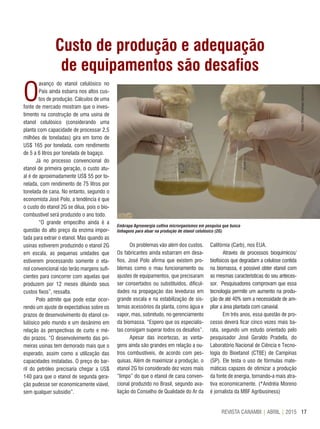 17REVISTA CANAMIX | ABRIL | 2015
Custo de produção e adequação
de equipamentos são desafios
O
avanço do etanol celulósico no
País ainda esbarra nos altos cus-
tos de produção. Cálculos de uma
fonte de mercado mostram que o inves-
timento na construção de uma usina de
etanol celulósico (considerando uma
planta com capacidade de processar 2,5
milhões de toneladas) gira em torno de
US$ 165 por tonelada, com rendimento
de 5 a 6 litros por tonelada de bagaço.
Já no processo convencional do
etanol de primeira geração, o custo atu-
al é de aproximadamente US$ 55 por to-
nelada, com rendimento de 75 litros por
tonelada de cana. No entanto, segundo o
economista José Polo, a tendência é que
o custo do etanol 2G se dilua, pois o bio-
combustível será produzido o ano todo.
“O grande empecilho ainda é a
questão do alto preço da enzima impor-
tada para extrair o etanol. Mas quando as
usinas estiverem produzindo o etanol 2G
em escala, as pequenas unidades que
estiverem processando somente o eta-
nol convencional não terão margens sufi-
cientes para concorrer com aquelas que
produzem por 12 meses diluindo seus
custos fixos”, ressalta.
Polo admite que pode estar ocor-
rendo um ajuste de expectativas sobre os
prazos de desenvolvimento do etanol ce-
lulósico pelo mundo e um desânimo em
relação às perspectivas de curto e mé-
dio prazos. “O desenvolvimento das pri-
meiras usinas tem demorado mais que o
esperado, assim como a utilização das
capacidades instaladas. O preço do bar-
ril do petróleo precisaria chegar a US$
140 para que o etanol de segunda gera-
ção pudesse ser economicamente viável,
sem qualquer subsídio”.
Os problemas vão além dos custos.
Os fabricantes ainda esbarram em desa-
fios. José Polo afirma que existem pro-
blemas como o mau funcionamento ou
ajustes de equipamentos, que precisaram
ser consertados ou substituídos, dificul-
dades na propagação das leveduras em
grande escala e na estabilização de sis-
temas acessórios da planta, como água e
vapor, mas, sobretudo, no gerenciamento
da biomassa. “Espero que os especialis-
tas consigam superar todos os desafios”.
Apesar das incertezas, as vanta-
gens ainda são grandes em relação a ou-
tros combustíveis, de acordo com pes-
quisas. Além de maximizar a produção, o
etanol 2G foi considerado dez vezes mais
“limpo” do que o etanol de cana conven-
cional produzido no Brasil, segundo ava-
liação do Conselho de Qualidade do Ar da
Califórnia (Carb), nos EUA.
Através de processos bioquímicos/
biofísicos que degradam a celulose contida
na biomassa, é possível obter etanol com
as mesmas características do seu anteces-
sor. Pesquisadores comprovam que essa
tecnologia permite um aumento na produ-
ção de até 40% sem a necessidade de am-
pliar a área plantada com canavial.
Em três anos, essa questão de pro-
cesso deverá ficar cinco vezes mais ba-
rata, segundo um estudo orientado pelo
pesquisador José Geraldo Pradella, do
Laboratório Nacional de Ciência e Tecno-
logia do Bioetanol (CTBE) de Campinas
(SP). Ele testa o uso de fórmulas mate-
máticas capazes de otimizar a produção
da fonte de energia, tornando-a mais atra-
tiva economicamente. (*Andréia Moreno
é jornalista da MBF Agribusiness)
Embrapa Agroenergia cultiva microrganismos em pesquisa que busca
linhagens para atuar na produção de etanol celulósico (2G)
VivianChies/EmbrapaAgroenergia
 
