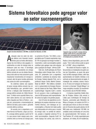 REVISTA CANAMIX | ABRIL | 201518
Energia
Sistema fotovoltaico pode agregar valor
ao setor sucroenergético
A
situação atual do setor de ener-
gia elétrica vem trazendo investi-
mentos para as fontes alternativas.
Apesar da crise hídrica e dos apagões, in-
vestimentos no setor de energia solar se
destacam cada vez mais. A tecnologia
para geração de excedentes de energia
elétrica através do uso de células fotovol-
taicas está cada vez mais acessível e pode
impulsionar investimentos em energia re-
novável, além de gerar receitas adicionais
nas usinas do setor sucroenergético.
Os sistemas solares são capazes
de gerar energia elétrica através das cé-
lulas fotovoltaicas, que permitem trans-
formar a radiação solar diretamente em
energia elétrica através do ‘efeito fotovol-
taico’. O efeito ocorre quando fótons inci-
dem sobre átomos (no caso átomos de
silício dopados por Boro e Fósforo – jun-
ção pn), provocando a movimentação de
elétrons do lado p para o lado n, gerando
corrente elétrica contínua.
De acordo com o engenheiro e di-
retor técnico da Reunion, Jorge Luiz Sca-
ff, a energia elétrica gerada a partir de FV
é a que possui maior espaço para cres-
cimento entre as formas de energia para
os próximos 35 anos. “Em 2050, a ener-
gia elétrica por FV deverá representar mais
de 16% da geração da energia mundial. E,
novamente, o setor sucronergético poderá
contribuir para agregar mais esta solução
para a geração de energia”, afirmou Scaff.
Este ano, Scaff participou do Fórum
Fotovoltaico sobre Energia Solar, em Dra-
cena, SP, juntamente com a engenheira
ambiental e sanitarista da empresa Sola-
tio Energia, Fabiana Agostini Preti, com o
professor doutor Carlos Alberto Canesin,
titular da UNESP – Ilha Solteira e também
com o subsecretário de Energias Renová-
veis do Estado de São Paulo, Milton Flávio
Lautenschlager. Segundo Scaff, o evento
foi um sucesso e teve a participação de
mais de 550 pessoas entre representantes
de usinas da região e de grandes grupos.
Com 22 anos de experiência na im-
plantação de projetos industriais em seg-
mentos diversos, com destaque ao su-
croenergético, a Reunion tem dado auxílio
aos interessados em entrar para o mundo
da energia solar, no sentido de selecio-
nar, projetar e implantar sistemas FV no
setor sucronergético. Segundo Scaff, há
muito espaço nas usinas, tais como te-
lhados e áreas degradadas, para sua utili-
zação. “Sem muito esforço pode-se gerar
de 1 a 5 MW”, disse o engenheiro.
Na cidade de Dracena e região, es-
tão previstas as instalações de quatro usi-
nas por Fotovoltaica, as quais irão gerar
mais de 600 empregos diretos, além das
oportunidades de trabalho indiretas e do
estímulo ao desenvolvimento da região. A
instalação das unidades solares marca-
rá os 70 anos de fundação de Dracena e
irá inserir a chamada “Cidade Milagre” no
mapa energético mundial. Os investimen-
tos previstos são de R$ 600 milhões.
A empresa espanhola Solatio Ges-
tão de Projetos Solares Ltda venceu o
Leilão para Contratação de Energia de
Reserva, promovido pelo Ministério de
Minas e Energias, em outubro de 2014, e
está apta para iniciar as obras de instala-
ção em Dracena das quatro plantas de 30
MW cada uma, totalizando 120 MW. As
unidades serão construídas em uma área
de aproximadamente 166 hectares, em
Tupi Paulista, SP, e terão capacidade para
abastecer, em média, 65 mil residências.
Imagem da Usina Amanhecer (100 MW), no deserto do Atacama, no Chile Segundo Jorge Luiz Scaff, a energia elétrica
gerada a partir de FV é a que possui maior
espaço para crescimento entre as formas
de energia para os próximos 35 anos
Arquivo
Divulgação
 
