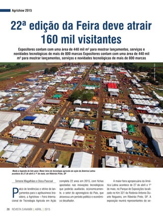REVISTA CANAMIX | ABRIL | 201520
Agrishow 2015
22ª edição da Feira deve atrair
160 mil visitantes
Muda a legenda da foto para: Maior feira de tecnologia agrícola em ação da América Latina
acontece de 27 de abril a 1º de maio, em Ribeirão Preto, SP
©AlfredoRiskNeto/Flickr
Expositores contam com uma área de 440 mil m² para mostrar lançamentos, serviços e
novidades tecnológicas de mais de 800 marcas Expositores contam com uma área de 440 mil
m² para mostrar lançamentos, serviços e novidades tecnológicas de mais de 800 marcas
Simone Magalhães e Doca Pascoal
P
alco de tendências e vitrine de lan-
çamentos para o agribusiness bra-
sileiro, a Agrishow – Feira Interna-
cional de Tecnologia Agrícola em Ação
completa 22 anos em 2015, com fichas
apostadas nas inovações tecnológicas
que poderão auxiliarão, economicamen-
te, o setor do agronegócio do País, que
atravessa um período político e econômi-
co desafiador.
A maior feira agropecuária da Amé-
rica Latina acontece de 27 de abril a 1º
de maio, no Parque de Exposições locali-
zado no Km 321 da Rodovia Antonio Du-
arte Nogueira, em Ribeirão Preto, SP. A
exposição reunirá representantes do se-
 