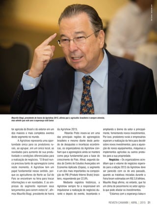 21REVISTA CANAMIX | ABRIL | 2015
Maurílio Biagi, presidente de honra da Agrishow 2015, afirma que o agricultor brasileiro é sempre otimista,
mas admite que este ano a esperança está baixa
tor agrícola do Brasil e do exterior em um
dos maiores e mais completos eventos
deste segmento no mundo.
A Agrishow representa uma opor-
tunidade única para os produtores ru-
rais, ao agrupar, em um único local, as
novidades para aumento de sua produ-
tividade e condições diferenciadas para
a realização de negócios. “O Brasil nun-
ca precisou tanto do agronegócio como
neste momento. A Agrishow tem um
papel fundamental nesse sentido, por-
que os agricultores do Norte ao Sul do
País se encontram na feira para trocar
informações e ver novidades. E as em-
presas do segmento represam seus
lançamentos para serem vistos lá”, afir-
mou Maurílio Biagi, presidente de honra
da Agrishow 2015.
Ribeirão Preto insere-se em uma
das principais regiões do agronegócio
brasileiro e mesmo diante deste perío-
do de desajustes e incertezas econômi-
cas, os organizadores da Agrishow con-
fiam que o agronegócio ainda se manterá
como peça fundamental para a base do
crescimento do País. Afinal, segundo da-
dos do Centro de Estudos Avançados em
Economia Aplicada (Cepea), o segmento
é um dos mais importantes na composi-
ção do PIB (Produto Interno Bruto) brasi-
leiro, respondendo por 22,8%.
Mediante registros históricos, a
Agrishow sempre foi a responsável em
impulsionar a realização de negócios du-
rante e depois do evento, levantando e
ampliando o ânimo do setor e principal-
mente, fomentando novos investimentos.
Por isso, produtores rurais e empresários
esperam a realização da feira para decidir
sobre novos investimentos, para a aquisi-
ção de novos equipamentos, máquinas e
implementos agrícolas ou outros produ-
tos para a sua propriedade.
Negócios – Os organizadores acre-
ditam que o volume de negócios espera-
do para a edição 2015 da Agrishow deve
ser parecido com os do ano passado,
quando as tratativas iniciadas durante a
Feira foram estimadas em R$ 2,8 bilhões.
Maurílio Biagi afirma, no entanto, que há
um clima de pessimismo no setor agríco-
la que pode afastar os investimentos.
“Estamos com a esperança baixa e
AleCarolo/alecarolo.com
 