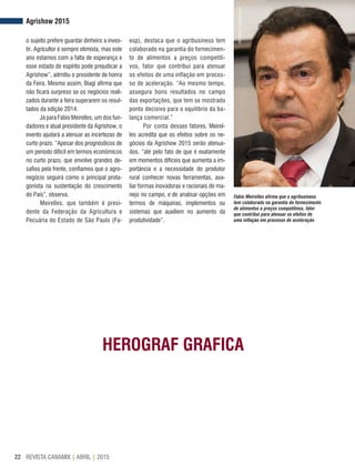 REVISTA CANAMIX | ABRIL | 201522
o sujeito prefere guardar dinheiro a inves-
tir. Agricultor é sempre otimista, mas este
ano estamos com a falta de esperança e
esse estado de espírito pode prejudicar a
Agrishow”, admitiu o presidente de honra
da Feira. Mesmo assim, Biagi afirma que
não ficará surpreso se os negócios reali-
zados durante a feira superarem os resul-
tados da edição 2014.
Já para Fabio Meirelles, um dos fun-
dadores e atual presidente da Agrishow, o
evento ajudará a atenuar as incertezas de
curto prazo. “Apesar dos prognósticos de
um período difícil em termos econômicos
no curto prazo, que envolve grandes de-
safios pela frente, confiamos que o agro-
negócio seguirá como o principal prota-
gonista na sustentação do crescimento
do País”, observa.
Meirelles, que também é presi-
dente da Federação da Agricultura e
Pecuária do Estado de São Paulo (Fa-
esp), destaca que o agribusiness tem
colaborado na garantia do fornecimen-
to de alimentos a preços competiti-
vos, fator que contribui para atenuar
os efeitos de uma inflação em proces-
so de aceleração. “Ao mesmo tempo,
assegura bons resultados no campo
das exportações, que tem se mostrado
ponto decisivo para o equilíbrio da ba-
lança comercial.”
Por conta desses fatores, Meirel-
les acredita que os efeitos sobre os ne-
gócios da Agrishow 2015 serão atenua-
dos, “até pelo fato de que é exatamente
em momentos difíceis que aumenta a im-
portância e a necessidade do produtor
rural conhecer novas ferramentas, ava-
liar formas inovadoras e racionais de ma-
nejo no campo, e de analisar opções em
termos de máquinas, implementos ou
sistemas que auxiliem no aumento da
produtividade”.
Agrishow 2015
Fabio Meirelles afirma que o agribusiness
tem colaborado na garantia do fornecimento
de alimentos a preços competitivos, fator
que contribui para atenuar os efeitos de
uma inflação em processo de aceleração
AleCarolo/alecarolo.com
HEROGRAF GRAFICA
 