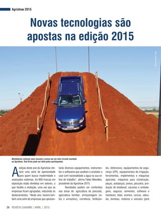 REVISTA CANAMIX | ABRIL | 201526
Agrishow 2015
Novas tecnologias são
apostas na edição 2015
Montadoras colocam seus veículos à prova em um mini circuito montado
na Agrishow. Test Drive pode ser feito pelos participantes
A
edição deste ano da Agrishow ofe-
rece uma série de oportunidade
para quem busca modernidade e
avançados sistemas. As 800 marcas em
exposição estão divididas em setores, o
que facilita a visitação, uma vez que as
empresas ficam agrupadas, reduzindo os
deslocamentos. “Neste ano, haverá tam-
bém uma série de empresas que apresen-
tarão diversos equipamentos, instrumen-
tos e softwares que auxiliam o produtor a
usar com racionalidade a água na sua ro-
tina de trabalho”, afirma Fábio Meirelles,
presidente da Agrishow 2015.
Novidades podem ser conferidas
nas áreas de: agricultura de precisão,
agricultura familiar, armazenagem (si-
los e armazéns), corretivos, fertilizan-
tes, defensivos, equipamentos de segu-
rança (EPI), equipamentos de irrigação,
ferramentas, implementos e máquinas
agrícolas, máquinas para construção,
peças, autopeças, pneus, pecuária, pro-
dução de biodiesel, sacarias e embala-
gens, seguros, sementes, software e
hardware, telas, arames, cercas, válvu-
las, bombas, motores e veículos (pick
AlfredoRiskNeto/Flickr
 