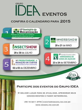 29REVISTA CANAMIX | ABRIL | 2015
20 anos
1
3
2
4
5
25 e 26 de MARÇO
11º SEMINÁRIO SOBRE CONTROLE DE PRAGAS DA CANA
DA AGROINDÚSTRIA CANAVIEIRA
14º PRODUTIVIDADE &
REDUÇÃO DE CU$TO$
HERBISHOW 14ºSeminário sobre Controle de Plantas Daninhas na Cana
9º Grande Encontro sobre
VARIEDADES DE
CANA-DE-AÇÚCAR
25 e 26 de MARÇO25 e 26 de MARÇO25 e 26
Realizado com sucesso, com a presença
de mais de 650 profissionais do setor
 