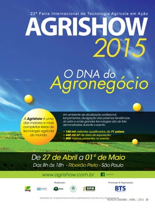 31REVISTA CANAMIX | ABRIL | 2015
O DNA do
Agronegócio
www.agrishow.com.br /agrishow
De 27 de Abril a 01º de Maio
Das 8h às 18h - Ribeirão Preto - São Paulo
22ª Feira Internacional de Tecnologia Agrícola em Ação
A Agrishow é uma
das maiores e mais
completas feiras de
tecnologia agrícola
do mundo.
Um ambiente de atualização profissional,
lançamentos,divulgação das próximas tendências
do setor e onde grandes tecnologias são de fato
demonstradas durante o evento.
• 160 mil visitantes qualificados,de 71 países;
• 440 mil m² de área de exposição;
• 800 marcas presentes no evento.
Realização: Promoção & Organização:
MENORES DE 14 ANOS DEVEM ESTAR ACOMPANHADOS DOS PAIS E/OU RESPONSÁVEIS.
 