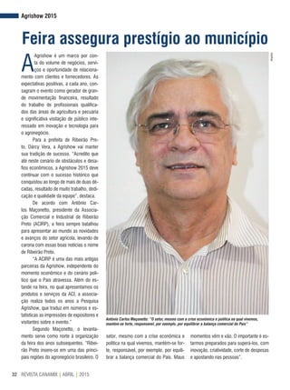REVISTA CANAMIX | ABRIL | 201532
Agrishow 2015
Feira assegura prestígio ao município
A
Agrishow é um marco por con-
ta do volume de negócios, servi-
ços e oportunidade de relaciona-
mento com clientes e fornecedores. As
expectativas positivas, a cada ano, con-
sagram o evento como gerador de gran-
de movimentação financeira, resultado
do trabalho de profissionais qualifica-
dos das áreas de agricultura e pecuária
e significativa visitação de público inte-
ressado em inovação e tecnologia para
o agronegócio.
Para a prefeita de Ribeirão Pre-
to, Dárcy Vera, a Agrishow vai manter
sua tradição de sucesso. “Acredito que
até neste cenário de obstáculos e desa-
fios econômicos, a Agrishow 2015 deve
continuar com o sucesso histórico que
conquistou ao longo de mais de duas dé-
cadas, resultado de muito trabalho, dedi-
cação e qualidade da equipe”, destaca.
De acordo com Antônio Car-
los Maçonetto, presidente da Associa-
ção Comercial e Industrial de Ribeirão
Preto (ACIRP), a feira sempre batalhou
para apresentar ao mundo as novidades
e avanços do setor agrícola, levando de
carona com essas boas notícias o nome
de Ribeirão Preto.
“A ACIRP é uma das mais antigas
parceiras da Agrishow, independente do
momento econômico e do cenário polí-
tico que o País atravessa. Além do es-
tande na feira, no qual apresentamos os
produtos e serviços da ACI, a associa-
ção realiza todos os anos a Pesquisa
Agrishow, que traduz em números e es-
tatísticas as impressões de expositores e
visitantes sobre o evento.”
Segundo Maçonetto, o levanta-
mento serve como norte à organização
da feira dos anos subsequentes. “Ribei-
rão Preto insere-se em uma das princi-
pais regiões do agronegócio brasileiro. O
Antônio Carlos Maçonetto: “O setor, mesmo com a crise econômica e política na qual vivemos,
mantém-se forte, responsável, por exemplo, por equilibrar a balança comercial do País”
Arquivo
setor, mesmo com a crise econômica e
política na qual vivemos, mantém-se for-
te, responsável, por exemplo, por equili-
brar a balança comercial do País. Maus
momentos vêm e vão. O importante é es-
tarmos preparados para superá-los, com
inovação, criatividade, corte de despesas
e apostando nas pessoas”.
 