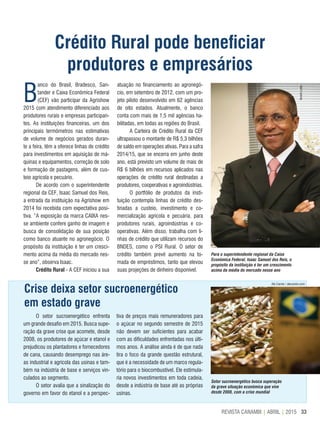33REVISTA CANAMIX | ABRIL | 2015
Crédito Rural pode beneficiar
produtores e empresários
Para o superintendente regional da Caixa
Econômica Federal, Isaac Samuel dos Reis, o
propósito da instituição é ter um crescimento
acima da média do mercado nesse ano
Setor sucroenergético busca superação
da grave situação econômica que vive
desde 2008, com a crise mundial
B
anco do Brasil, Bradesco, San-
tander e Caixa Econômica Federal
(CEF) vão participar da Agrishow
2015 com atendimento diferenciado aos
produtores rurais e empresas participan-
tes. As instituições financeiras, um dos
principais termômetros nas estimativas
de volume de negócios gerados duran-
te a feira, têm a oferece linhas de crédito
para investimentos em aquisição de má-
quinas e equipamentos, correção de solo
e formação de pastagens, além de cus-
teio agrícola e pecuário.
De acordo com o superintendente
regional da CEF, Isaac Samuel dos Reis,
a entrada da instituição na Agrishow em
2014 foi recebida com expectativa posi-
tiva. “A exposição da marca CAIXA nes-
se ambiente confere ganho de imagem e
busca de consolidação de sua posição
como banco atuante no agronegócio. O
propósito da instituição é ter um cresci-
mento acima da média do mercado nes-
se ano”, observa Isaac.
Crédito Rural - A CEF iniciou a sua
atuação no financiamento ao agronegó-
cio, em setembro de 2012, com um pro-
jeto piloto desenvolvido em 62 agências
de oito estados. Atualmente, o banco
conta com mais de 1,5 mil agências ha-
bilitadas, em todas as regiões do Brasil.
A Carteira de Crédito Rural da CEF
ultrapassou o montante de R$ 5,3 bilhões
de saldo em operações ativas. Para a safra
2014/15, que se encerra em junho deste
ano, está previsto um volume de mais de
R$ 6 bilhões em recursos aplicados nas
operações de crédito rural destinadas a
produtores, cooperativas e agroindústrias.
O portfólio de produtos da insti-
tuição contempla linhas de crédito des-
tinadas a custeio, investimento e co-
mercialização agrícola e pecuária, para
produtores rurais, agroindústrias e co-
operativas. Além disso, trabalha com li-
nhas de crédito que utilizam recursos do
BNDES, como o PSI Rural. O setor de
crédito também prevê aumento na to-
mada de empréstimos, tanto que elevou
suas projeções de dinheiro disponível.
IbraimLeão
O setor sucroenergético enfrenta
um grande desafio em 2015. Busca supe-
ração da grave crise que acomete, desde
2008, os produtores de açúcar e etanol e
prejudicou os plantadores e fornecedores
de cana, causando desemprego nas áre-
as industrial e agrícola das usinas e tam-
bém na indústria de base e serviços vin-
culados ao segmento.
O setor avalia que a sinalização do
governo em favor do etanol e a perspec-
tiva de preços mais remuneradores para
o açúcar no segundo semestre de 2015
não devem ser suficientes para acabar
com as dificuldades enfrentadas nos últi-
mos anos. A análise ainda é de que nada
tira o foco da grande questão estrutural,
que é a necessidade de um marco regula-
tório para o biocombustível. Ele estimula-
ria novos investimentos em toda cadeia,
desde a indústria de base até as próprias
usinas.
Crise deixa setor sucroenergético
em estado grave
Ale Carolo / alecarolo.com
 