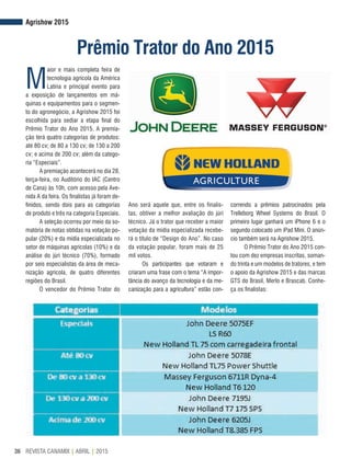 REVISTA CANAMIX | ABRIL | 201536
Agrishow 2015
M
aior e mais completa feira de
tecnologia agrícola da América
Latina e principal evento para
a exposição de lançamentos em má-
quinas e equipamentos para o segmen-
to do agronegócio, a Agrishow 2015 foi
escolhida para sediar a etapa final do
Prêmio Trator do Ano 2015. A premia-
ção terá quatro categorias de produtos:
até 80 cv; de 80 a 130 cv; de 130 a 200
cv; e acima de 200 cv; além da catego-
ria “Especiais”.
A premiação acontecerá no dia 28,
terça-feira, no Auditório do IAC (Centro
de Cana) às 10h, com acesso pela Ave-
nida A da feira. Os finalistas já foram de-
finidos, sendo dois para as categorias
de produto e três na categoria Especiais.
A seleção ocorreu por meio da so-
matória de notas obtidas na votação po-
pular (20%) e da mídia especializada no
setor de máquinas agrícolas (10%) e da
análise do júri técnico (70%), formado
por seis especialistas da área de meca-
nização agrícola, de quatro diferentes
regiões do Brasil.
O vencedor do Prêmio Trator do
Ano será aquele que, entre os finalis-
tas, obtiver a melhor avaliação do júri
técnico. Já o trator que receber a maior
votação da mídia especializada recebe-
rá o título de “Design do Ano”. No caso
da votação popular, foram mais de 25
mil votos.
Os participantes que votaram e
criaram uma frase com o tema “A impor-
tância do avanço da tecnologia e da me-
canização para a agricultura” estão con-
correndo a prêmios patrocinados pela
Trelleborg Wheel Systems do Brasil. O
primeiro lugar ganhará um iPhone 6 e o
segundo colocado um iPad Mini. O anún-
cio também será na Agrishow 2015.
O Prêmio Trator do Ano 2015 con-
tou com dez empresas inscritas, soman-
do trinta e um modelos de tratores, e tem
o apoio da Agrishow 2015 e das marcas
GTS do Brasil, Merlo e Brascab. Conhe-
ça os finalistas:
Prêmio Trator do Ano 2015
 