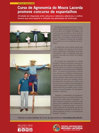 37REVISTA CANAMIX | ABRIL | 2015
Atividade de integração entre calouros e veteranos selecionou o melhor
boneco que será exposto e utilizado nas plantações da Instituição
Informe-se sobre detalhes do Curso de Agronomia em mouralacerda.edu.br
Curso de Agronomia do Moura Lacerda
promove concurso de espantalhos
O curso de Agronomia do Centro Univer-
sitário Moura Lacerda finalizou, no dia
seis de abril, na Unidade II/Campus, um
concurso para escolher o mais criativo
espantalho. Os bonecos foram produzidos
pelos alunos do primeiro semestre da gra-
duação. A dinâmica faz parte das atividades
de recepção aos novos estudantes da Insti-
tuição.
A competição reuniu quatro grupos que
foram julgados por docentes de diversos
cursos e também por colaboradores do Centro
Universitário. Todos os integrantes terão suas
criações inseridas nas hortas da Unidade
II/Campus.
O vencedor da competição foi o aluno
Douglas Floriam do primeiro semestre de
Agronomia, que ficou surpreso com o prêmio.
Floriam ganhou de presente um jantar para
duas pessoas em uma churrascaria de Ribeirão
Preto. “Eu pensei em participar na última
hora, desenvolvi o trabalho sozinho porém
envolvi toda a minha família na confecção.
Separei algumas roupas usadas que estavam
em minha casa como, por exemplo, blusas
da minha mãe e da minha avó e utilizei uma
bota do meu avô. Busquei feno na fazenda de
um primo para encher o corpo do meu boneco.
Fiquei muito feliz por ganhar, pois os outros
bonecos estavam bem legais. Foi uma disputa
acirrada”, comemora.
Segundo a coordenadora da graduação,
Marta Maria Rossi, atividades diferentes
promovem a união entre os estudantes. “A
ação começou na primeira semana de aula
para os novos estudantes com o propósito de
integrá-los. A inspiração para o concurso
surgiu a partir de um espantalho que fica em
uma plantação na entrada da Instituição. Os
alunos gostaram da ideia e se empenharam
bastante”, finaliza.
Informe-se sobre detalhes do Curso de Agronomia emInforme-se sobre detalhes do Curso de Agronomia emInforme-se sobre detalhes do Curso de Agronomia emInforme-se sobre detalhes do Curso de Agronomia emInforme-se sobre detalhes do Curso de Agronomia emInforme-se sobre detalhes do Curso de Agronomia emInforme-se sobre detalhes do Curso de Agronomia emInforme-se sobre detalhes do Curso de Agronomia emInforme-se sobre detalhes do Curso de Agronomia emInforme-se sobre detalhes do Curso de Agronomia emInforme-se sobre detalhes do Curso de Agronomia emInforme-se sobre detalhes do Curso de Agronomia emInforme-se sobre detalhes do Curso de Agronomia emInforme-se sobre detalhes do Curso de Agronomia emInforme-se sobre detalhes do Curso de Agronomia emInforme-se sobre detalhes do Curso de Agronomia emInforme-se sobre detalhes do Curso de Agronomia emInforme-se sobre detalhes do Curso de Agronomia emInforme-se sobre detalhes do Curso de Agronomia emInforme-se sobre detalhes do Curso de Agronomia emInforme-se sobre detalhes do Curso de Agronomia emInforme-se sobre detalhes do Curso de Agronomia emInforme-se sobre detalhes do Curso de Agronomia emInforme-se sobre detalhes do Curso de Agronomia emInforme-se sobre detalhes do Curso de Agronomia emInforme-se sobre detalhes do Curso de Agronomia emInforme-se sobre detalhes do Curso de Agronomia emInforme-se sobre detalhes do Curso de Agronomia emInforme-se sobre detalhes do Curso de Agronomia emInforme-se sobre detalhes do Curso de Agronomia emInforme-se sobre detalhes do Curso de Agronomia emInforme-se sobre detalhes do Curso de Agronomia emInforme-se sobre detalhes do Curso de Agronomia emInforme-se sobre detalhes do Curso de Agronomia emInforme-se sobre detalhes do Curso de Agronomia emInforme-se sobre detalhes do Curso de Agronomia emInforme-se sobre detalhes do Curso de Agronomia emInforme-se sobre detalhes do Curso de Agronomia emInforme-se sobre detalhes do Curso de Agronomia emInforme-se sobre detalhes do Curso de Agronomia emInforme-se sobre detalhes do Curso de Agronomia emInforme-se sobre detalhes do Curso de Agronomia emInforme-se sobre detalhes do Curso de Agronomia emInforme-se sobre detalhes do Curso de Agronomia emInforme-se sobre detalhes do Curso de Agronomia emInforme-se sobre detalhes do Curso de Agronomia emInforme-se sobre detalhes do Curso de Agronomia emInforme-se sobre detalhes do Curso de Agronomia emInforme-se sobre detalhes do Curso de Agronomia emInforme-se sobre detalhes do Curso de Agronomia emInforme-se sobre detalhes do Curso de Agronomia em
cursos e também por colaboradores do Centrocursos e também por colaboradores do Centrocursos e também por colaboradores do Centrocursos e também por colaboradores do Centrocursos e também por colaboradores do Centrocursos e também por colaboradores do Centrocursos e também por colaboradores do Centrocursos e também por colaboradores do Centro
Universitário. Todos os integrantes terão suasUniversitário. Todos os integrantes terão suasUniversitário. Todos os integrantes terão suasUniversitário. Todos os integrantes terão suasUniversitário. Todos os integrantes terão suasUniversitário. Todos os integrantes terão suasUniversitário. Todos os integrantes terão suas
criações inseridas nas hortas da Unidadecriações inseridas nas hortas da Unidadecriações inseridas nas hortas da Unidadecriações inseridas nas hortas da Unidadecriações inseridas nas hortas da Unidadecriações inseridas nas hortas da Unidadecriações inseridas nas hortas da Unidadecriações inseridas nas hortas da Unidadecriações inseridas nas hortas da Unidade
II/Campus.II/Campus.II/Campus.II/Campus.II/Campus.II/Campus.II/Campus.
O vencedor da competição foi o alunoO vencedor da competição foi o alunoO vencedor da competição foi o alunoO vencedor da competição foi o alunoO vencedor da competição foi o aluno
Douglas Floriam do primeiro semestre deDouglas Floriam do primeiro semestre deDouglas Floriam do primeiro semestre deDouglas Floriam do primeiro semestre deDouglas Floriam do primeiro semestre de
Agronomia, que ficou surpreso com o prêmio.Agronomia, que ficou surpreso com o prêmio.Agronomia, que ficou surpreso com o prêmio.Agronomia, que ficou surpreso com o prêmio.Agronomia, que ficou surpreso com o prêmio.Agronomia, que ficou surpreso com o prêmio.Agronomia, que ficou surpreso com o prêmio.
Floriam ganhou de presente um jantar paraFloriam ganhou de presente um jantar paraFloriam ganhou de presente um jantar paraFloriam ganhou de presente um jantar paraFloriam ganhou de presente um jantar para
duas pessoas em uma churrascaria de Ribeirãoduas pessoas em uma churrascaria de Ribeirãoduas pessoas em uma churrascaria de Ribeirãoduas pessoas em uma churrascaria de Ribeirãoduas pessoas em uma churrascaria de Ribeirãoduas pessoas em uma churrascaria de Ribeirão
Preto. “Eu pensei em participar na últimaPreto. “Eu pensei em participar na últimaPreto. “Eu pensei em participar na últimaPreto. “Eu pensei em participar na últimaPreto. “Eu pensei em participar na últimaPreto. “Eu pensei em participar na últimaPreto. “Eu pensei em participar na última
hora, desenvolvi o trabalho sozinho porémhora, desenvolvi o trabalho sozinho porémhora, desenvolvi o trabalho sozinho porémhora, desenvolvi o trabalho sozinho porémhora, desenvolvi o trabalho sozinho porémhora, desenvolvi o trabalho sozinho porém
envolvi toda a minha família na confecção.envolvi toda a minha família na confecção.envolvi toda a minha família na confecção.envolvi toda a minha família na confecção.envolvi toda a minha família na confecção.envolvi toda a minha família na confecção.envolvi toda a minha família na confecção.envolvi toda a minha família na confecção.
Separei algumas roupas usadas que estavamSeparei algumas roupas usadas que estavamSeparei algumas roupas usadas que estavamSeparei algumas roupas usadas que estavamSeparei algumas roupas usadas que estavam
em minha casa como, por exemplo, blusasem minha casa como, por exemplo, blusasem minha casa como, por exemplo, blusasem minha casa como, por exemplo, blusasem minha casa como, por exemplo, blusasem minha casa como, por exemplo, blusasem minha casa como, por exemplo, blusasem minha casa como, por exemplo, blusas
da minha mãe e da minha avó e utilizei umada minha mãe e da minha avó e utilizei umada minha mãe e da minha avó e utilizei umada minha mãe e da minha avó e utilizei umada minha mãe e da minha avó e utilizei uma
bota do meu avô. Busquei feno na fazenda debota do meu avô. Busquei feno na fazenda debota do meu avô. Busquei feno na fazenda debota do meu avô. Busquei feno na fazenda debota do meu avô. Busquei feno na fazenda debota do meu avô. Busquei feno na fazenda debota do meu avô. Busquei feno na fazenda debota do meu avô. Busquei feno na fazenda de
um primo para encher o corpo do meu boneco.um primo para encher o corpo do meu boneco.um primo para encher o corpo do meu boneco.um primo para encher o corpo do meu boneco.um primo para encher o corpo do meu boneco.
Fiquei muito feliz por ganhar, pois os outrosFiquei muito feliz por ganhar, pois os outrosFiquei muito feliz por ganhar, pois os outrosFiquei muito feliz por ganhar, pois os outrosFiquei muito feliz por ganhar, pois os outrosFiquei muito feliz por ganhar, pois os outrosFiquei muito feliz por ganhar, pois os outrosFiquei muito feliz por ganhar, pois os outros
bonecos estavam bem legais. Foi uma disputabonecos estavam bem legais. Foi uma disputabonecos estavam bem legais. Foi uma disputabonecos estavam bem legais. Foi uma disputabonecos estavam bem legais. Foi uma disputa
acirrada”, comemora.acirrada”, comemora.acirrada”, comemora.acirrada”, comemora.acirrada”, comemora.acirrada”, comemora.acirrada”, comemora.acirrada”, comemora.
Segundo a coordenadora da graduação,Segundo a coordenadora da graduação,Segundo a coordenadora da graduação,Segundo a coordenadora da graduação,Segundo a coordenadora da graduação,Segundo a coordenadora da graduação,
Marta Maria Rossi, atividades diferentesMarta Maria Rossi, atividades diferentesMarta Maria Rossi, atividades diferentesMarta Maria Rossi, atividades diferentesMarta Maria Rossi, atividades diferentes
promovem a união entre os estudantes. “Apromovem a união entre os estudantes. “Apromovem a união entre os estudantes. “Apromovem a união entre os estudantes. “Apromovem a união entre os estudantes. “Apromovem a união entre os estudantes. “Apromovem a união entre os estudantes. “A
ação começou na primeira semana de aulaação começou na primeira semana de aulaação começou na primeira semana de aulaação começou na primeira semana de aulaação começou na primeira semana de aula
para os novos estudantes com o propósito depara os novos estudantes com o propósito depara os novos estudantes com o propósito depara os novos estudantes com o propósito depara os novos estudantes com o propósito de
integrá-los. A inspiração para o concursointegrá-los. A inspiração para o concursointegrá-los. A inspiração para o concursointegrá-los. A inspiração para o concursointegrá-los. A inspiração para o concurso
surgiu a partir de um espantalho que fica emsurgiu a partir de um espantalho que fica emsurgiu a partir de um espantalho que fica emsurgiu a partir de um espantalho que fica emsurgiu a partir de um espantalho que fica em
uma plantação na entrada da Instituição. Osuma plantação na entrada da Instituição. Osuma plantação na entrada da Instituição. Osuma plantação na entrada da Instituição. Osuma plantação na entrada da Instituição. Osuma plantação na entrada da Instituição. Osuma plantação na entrada da Instituição. Os
alunos gostaram da ideia e se empenharamalunos gostaram da ideia e se empenharamalunos gostaram da ideia e se empenharamalunos gostaram da ideia e se empenharamalunos gostaram da ideia e se empenharam
bastante”, finaliza.bastante”, finaliza.bastante”, finaliza.bastante”, finaliza.bastante”, finaliza.bastante”, finaliza.bastante”, finaliza.bastante”, finaliza.bastante”, finaliza.
sitário Moura Lacerda finalizou, no diasitário Moura Lacerda finalizou, no diasitário Moura Lacerda finalizou, no diasitário Moura Lacerda finalizou, no diasitário Moura Lacerda finalizou, no dia
seis de abril, na Unidade II/Campus, umseis de abril, na Unidade II/Campus, umseis de abril, na Unidade II/Campus, um
concurso para escolher o mais criativoconcurso para escolher o mais criativoconcurso para escolher o mais criativoconcurso para escolher o mais criativoconcurso para escolher o mais criativoconcurso para escolher o mais criativo
espantalho. Os bonecos foram produzidosespantalho. Os bonecos foram produzidosespantalho. Os bonecos foram produzidosespantalho. Os bonecos foram produzidos
pelos alunos do primeiro semestre da gra-pelos alunos do primeiro semestre da gra-pelos alunos do primeiro semestre da gra-pelos alunos do primeiro semestre da gra-pelos alunos do primeiro semestre da gra-pelos alunos do primeiro semestre da gra-
duação. A dinâmica faz parte das atividadesduação. A dinâmica faz parte das atividadesduação. A dinâmica faz parte das atividadesduação. A dinâmica faz parte das atividades
de recepção aos novos estudantes da Insti-de recepção aos novos estudantes da Insti-de recepção aos novos estudantes da Insti-de recepção aos novos estudantes da Insti-de recepção aos novos estudantes da Insti-
tuição.tuição.tuição.
A competição reuniu quatro grupos queA competição reuniu quatro grupos queA competição reuniu quatro grupos que
foram julgados por docentes de diversosforam julgados por docentes de diversosforam julgados por docentes de diversosforam julgados por docentes de diversosforam julgados por docentes de diversos
cursos e também por colaboradores do Centrocursos e também por colaboradores do Centrocursos e também por colaboradores do Centro
Universitário. Todos os integrantes terão suasUniversitário. Todos os integrantes terão suasUniversitário. Todos os integrantes terão suasUniversitário. Todos os integrantes terão suas
INFORME PUBLICITÁRIO
 