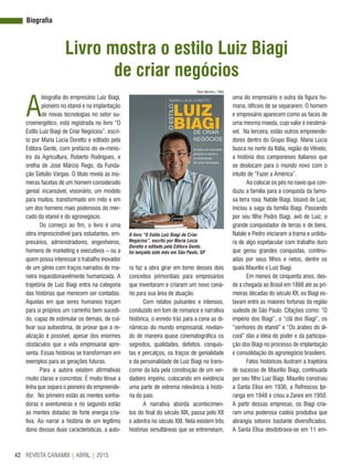 REVISTA CANAMIX | ABRIL | 201542
Biografia
Livro mostra o estilo Luiz Biagi
de criar negócios
A
biografia do empresário Luiz Biagi,
pioneiro no etanol e na implantação
de novas tecnologias no setor su-
croenergético, está registrada no livro “O
Estilo Luiz Biagi de Criar Negócios”, escri-
to por Maria Lúcia Doretto e editado pela
Editora Gente, com prefácio do ex-minis-
tro da Agricultura, Roberto Rodrigues, e
orelha de José Márcio Rego, da Funda-
ção Getúlio Vargas. O título revela as inú-
meras facetas de um homem considerado
genial: incansável, visionário, um modelo
para muitos, transformado em mito e em
um dos homens mais poderosos do mer-
cado do etanol e do agronegócio.
Do começo ao fim, o livro é uma
obra imprescindível para estudantes, em-
presários, administradores, engenheiros,
homens de marketing e executivos – ou a
quem possa interessar o trabalho inovador
de um gênio com traços narrados de ma-
neira inquestionavelmente humanizada. A
trajetória de Luiz Biagi entra na categoria
das histórias que merecem ser contadas.
Aquelas em que seres humanos traçam
para si próprios um caminho bem sucedi-
do, capaz de estimular os demais, de cul-
tivar sua autoestima, de provar que a re-
alização é possível, apesar dos enormes
obstáculos que a vida empresarial apre-
senta. Essas histórias se transformam em
exemplos para as gerações futuras.
Para a autora existem afirmativas
muito claras e concretas: É muito tênue a
linha que separa o pioneiro do empreende-
dor. No primeiro estão as mentes sonha-
doras e aventureiras e no segundo estão
as mentes dotadas de forte energia cria-
tiva. Ao narrar a história de um legítimo
dono dessas duas características, a auto-
ra faz a obra girar em torno desses dois
conceitos primordiais para empresários
que inventaram e criaram um novo cená-
rio para sua área de atuação.
Com relatos pulsantes e intensos,
conduzido em tom de romance e narrativa
histórica, o enredo trás para a cena as di-
nâmicas do mundo empresarial, revelan-
do de maneira quase cinematográfica os
segredos, qualidades, defeitos, conquis-
tas e percalços, os traços de genialidade
e da personalidade de Luiz Biagi no trans-
correr da luta pela construção de um ver-
dadeiro império, colocando em evidência
uma parte de extrema relevância à histó-
ria do país.
A narrativa aborda acontecimen-
tos do final do século XIX, passa pelo XX
e adentra no século XXI. Nela existem três
histórias simultâneas que se entremeiam,
uma do empresário e outra da figura hu-
mana, difíceis de se separarem. O homem
e empresário aparecem como as faces de
uma mesma moeda, cujo valor é inestimá-
vel. Na terceira, estão outros empreende-
dores dentro do Grupo Biagi. Maria Lúcia
busca no norte da Itália, região do Vêneto,
a história dos camponeses italianos que
se deslocam para o mundo novo com o
intuito de “Fazer a América”.
Ao colocar os pés no navio que con-
duziu a família para a conquista da famo-
sa terra roxa, Natale Biagi, bisavô de Luiz,
iniciou a saga da família Biagi. Passando
por seu filho Pedro Biagi, avô de Luiz, o
grande conquistador de terras e de bens,
Natale e Pedro iniciaram a trama e urdidu-
ra de algo espetacular com trabalho duro
que gerou grandes conquistas, continu-
adas por seus filhos e netos, dentre os
quais Maurilio e Luiz Biagi.
Em menos de cinquenta anos, des-
de a chegada ao Brasil em 1888 até as pri-
meiras décadas do século XX, os Biagi es-
tavam entre as maiores fortunas da região
sudeste de São Paulo. Citações como: “O
império dos Biagi”, o “clã dos Biagi”, os
“senhores do etanol” e “Os árabes do ál-
cool” dão a ideia do poder e da participa-
ção dos Biagi no processo de implantação
e consolidação do agronegócio brasileiro.
Fatos históricos ilustram a trajetória
de sucesso de Maurílio Biagi, continuada
por seu filho Luiz Biagi. Maurílio construiu
a Santa Elisa em 1936, a Refrescos Ipi-
ranga em 1948 e criou a Zanini em 1950.
A partir dessas empresas, os Biagi cria-
ram uma poderosa cadeia produtiva que
abrangia setores bastante diversificados.
A Santa Elisa desdobrava-se em 11 em-
O livro “O Estilo Luiz Biagi de Criar
Negócios”, escrito por Maria Lúcia
Doretto e editado pela Editora Gente,
foi lançado este mês em São Paulo, SP
Raul Moreira / SNA
 