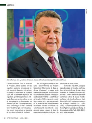 REVISTA CANAMIX | ABRIL | 201546
Carvalho nasceu em 1951, no município
de Piracicaba, interior paulista. Filho de
engenheiro agrônomo formado pela Es-
cola Superior de Agricultura Luiz de Quei-
róz (Esalq) da Universidade de São Paulo
(USP), em 1973 também se graduou em
engenharia agronômica pela mesma insti-
tuição. Durante a carreira realizou cursos
de pós-graduação em Agronomia e em
Administração pela Faculdade de Econo-
mia e Administração da USP e Vanderbilt
University (USA). Após a formatura traba-
lhou por um curto período na Secretaria
de Agricultura do Estado de São Paulo.
Em 1975 ingressou na área de pes-
quisa e desenvolvimento do Programa
Nacional de Melhoramento da Cana-de-
-Açúcar (Planalsucar) e acabou sendo
promovido a diretor geral. Realizou pesqui-
sas junto à Fundação Getúlio Vargas (FGV)
nas décadas de 1970/80. É sócio fundador
da Canaplan (1983), empresa de consul-
toria e projetos para o setor sucroenergéti-
co. Na década de 1980 assumiu a cadeira
de secretário executivo da Comissão Exe-
cutiva Nacional do Álcool (Cenal) e poste-
riormente assume a cadeira de diretor de
modernização do Instituto do Açúcar e do
Álcool (IAA) do Rio de Janeiro.
No final dos anos 1990, Caio parti-
cipou da criação do Conselho dos Produ-
tores de Cana-de-Açúcar, Açúcar e Álcool
do Estado de São Paulo (Consecana-SP).
Durante a carreira também foi presidente
da Câmara Setorial da Cadeia Produtiva
do Açúcar e do Álcool, do Governo Brasi-
leiro (2003–2007); conselheiro do Centro
de Tecnologia Canavieira (CTC) (2004–
2007); e conselheiro da Fundação de Es-
tudos Agrários Luiz de Queiroz (Fealq), da
Universidade de São Paulo (2004–2007),
entre outras atividades.
Liderança
Roberto Rodrigues deixa a presidência da Academia Nacional de Agricultura, entidade que liderou durante 20 meses
ArquivoLide
 